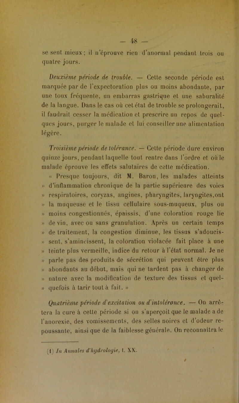 - 48 — se sent, mieux; il n’éprouve rien d’anormal pendant trois ou quatre jours. Deuxième période de trouble. — Cette seconde période est marquée par de l’expectoration plus ou moins abondante, par une toux fréquente, un embarras gastrique et une saburalité de la langue. Dans le cas où cet état de trouble se prolongerait, il faudrait cesser la médication et prescrire un repos de quel- ques jours, purger le malade et lui conseiller une alimentation légère. Troisième période de tolérance. — Cette période dure environ quinze jours, pendant laquelle tout rentre dans l’ordre et où le malade éprouve les effets salutaires de cette médication. « Presque toujours, dit M. Baron, les malades atteints I) d’inflammation chronique de la partie supérieure des voies » respiratoires, coryzas, angines, pharyngites, laryngites,ont » la muqueuse et le tissu cellulaire sous-muqueux, plus ou » moins congestionnés, épaissis, d’une coloration rouge lie » de vin, avec ou sans granulation. Après un certain temps » de traitement, la congestion diminue, les tissus s’adoucis- » sent, s’amincissent, la coloration violacée fait place à une » teinte plus vermeille, indice du retour à l’état normal. Je ne » parle pas des produits de sécrétion qui peuvent être plus » abondants au début, mais qui ne tardent pas à changer de » nature avec la modification de texture des tissus et quel- » ([uefois à tarir tout à fait. » Quatrième période d'excitation ou d'intolérance. —On arrê- tera la cure à cette période si on s’aperçoit que le malade a de l’anorexie, des vomissements, des selles noires et d’odeur re- poussante, ainsi que de la faiblesse générale. On reconnaîtra le