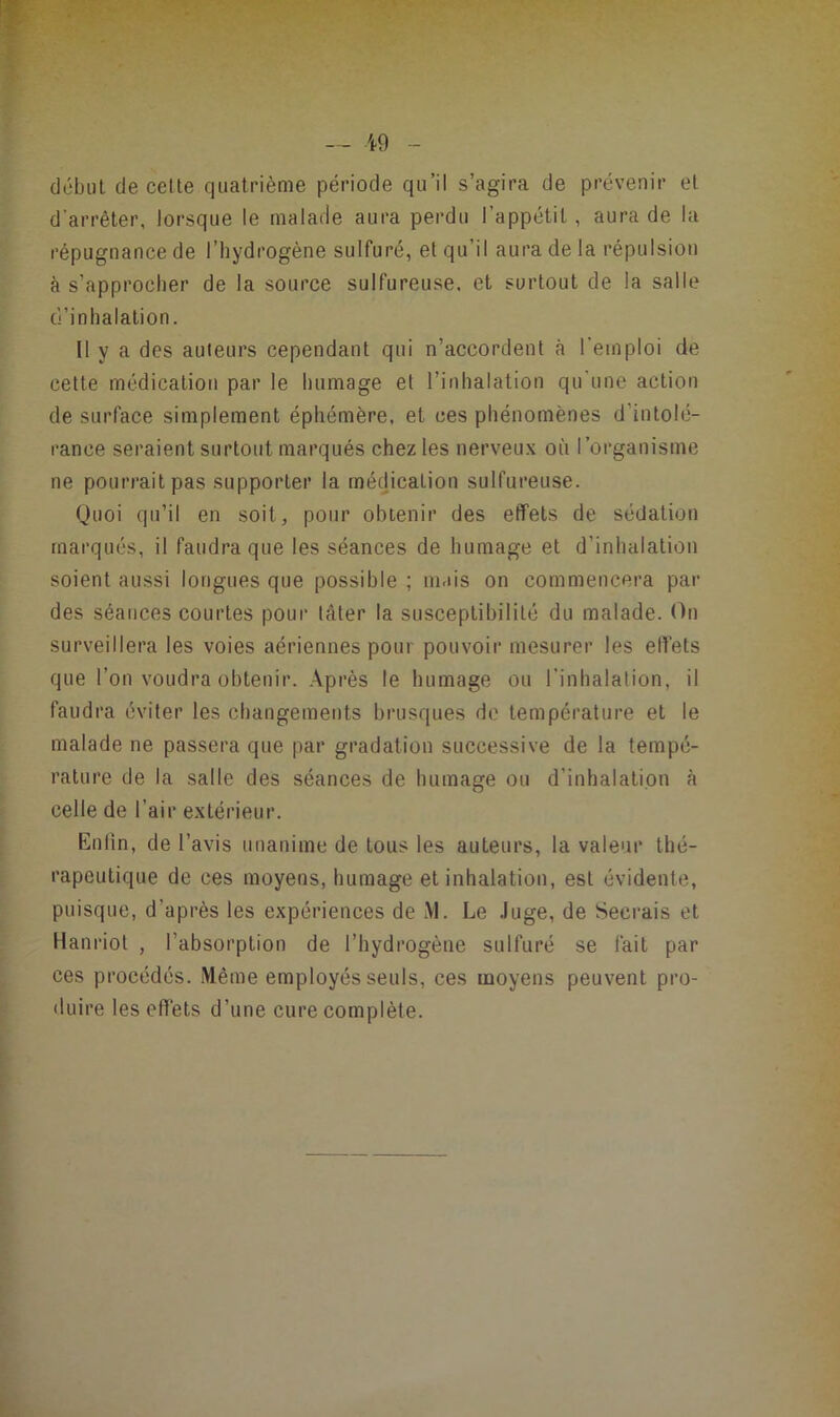 début de celle quatrième période qu’il s’agira de prévenir et d’arrêter, lorsque le malade aura perdu l’appétit, aura de la répugnance de l’hydrogène sulfuré, et qu’il aura de la répulsion à s’approcher de la source sulfureuse, et surtout de la salle d’inhalation. U y a des auteurs cependant qui n’accordent à l'emploi de cette médication par le humage et l’inhalation qu’une action de surface simplement éphémère, et ces phénomènes d’intolé- rance seraient surtout marqués chez les nerveux où l’organisme ne pourrait pas supporter la médication sulfureuse. Quoi qu’il en soit, pour obtenir des effets de sédation marqués, il faudra que les séances de humage et d’inhalation soient aussi longues que possible ; mais on commencera par des séances courtes pour téter la susceptibilité du malade. On surveillera les voies aériennes pour pouvoir mesurer les ett’ets que l’on voudra obtenir. Après le humage ou l’inhalation, il faudra éviter les changements brusques de température et le malade ne passera que par gradation successive de la tempé- rature de la salle des séances de humage ou d’inhalation à celle de l’air extérieur. Enlin, de l’avis unanime de tous les auteurs, la valeur thé- rapeutique de ces moyens, humage et inhalation, est évidente, puisque, d’après les expériences de M. Le Juge, de Secrais et Hanriot , l’absorption de l’hydrogène sulfuré se fait par ces procédés. .Même employés seuls, ees moyens peuvent pro- duire les effets d’une cure complète.