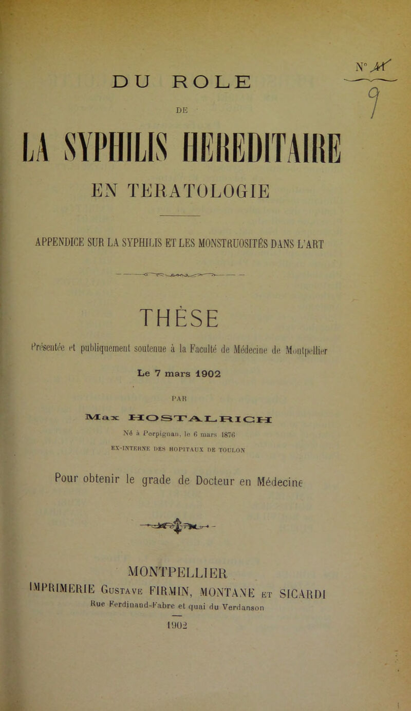 DU ROLE DE 1 EN TERATOLOGIE APPENDICE SUR LA SYPHILIS ET LES MONSTRUOSITÉS DANS L'ART THÈSE Présentée et publiquement soutenue à la Faculté de Médecine de Montpellier Le 7 mars 1902 l’A R Max Né à Perpignan, lo 6 mars 1870 EX-INTERNE DES HOPITAUX DE TOULON Pour obtenir le grade de Docteur en Médecine MONTPELLIER IMPRIMERIE Gustave FIR.Y11N, MONTANE et SICARDI Rue FVrdirmnd-1'’abrc et quai du Verdanson l!)02