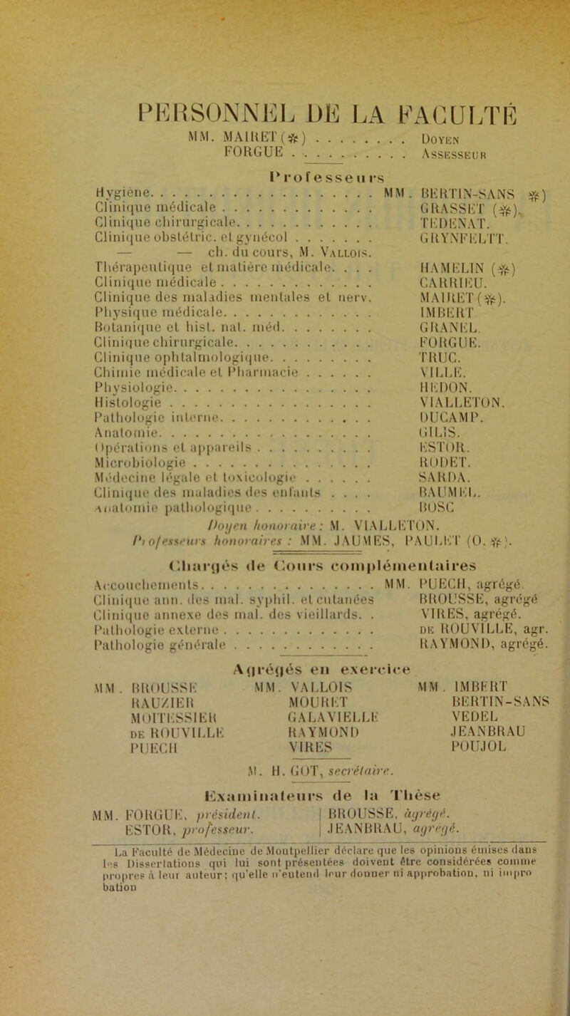 PERSONNEL DE LA MM. MAIRET (#) FORGUE FAGUI/1’ É . Doyen . Assesseur I* ro f e sse ii rs Hygiène MM. BERTIN-SANS #) Clini«}ue médicale GRASSET (^)v Clinique chirurgicale TEDENAT. Cliniqueobstélric. etgynécol GRYNFELTT. — ch. du cours, M. Vallois. Thérapeutique et matière médicale. . . . HAMELIN ($) Clinique médicale CARRIEU. Clinique des maladies mentales et nerv. MAIRET (tfc). Physique médicale IMBERT Botanique et hisl. mit. méd GRANEL. Clinique chirurgicale FORGUE. Clinique ophtalmologique TRUC. Chimie médicale et Pharmacie VILLE. Physiologie REDON. Histologie V1ALLETON. Pathologie interne DUCAMP. Anatomie G1L1S. Opérations et appareils ESTOR. Microbiologie RODET. Médecine légale et toxicologie SARDA. Clinique des maladies des enfants .... BAL1MEL. anatomie pathologique ItOSC Doyen honoraire : M. V1ALLET0N. Piofesseurs honoraires : MM. J A U MES, PAULli'T (O. ). Chargés île Cours complémentaires Accouchements MM. PUECH, agrégé. Clinique ami. des mal. syphil. et cutanées BROUSSE, agrégé Clinique annexe des mal. des vieillards. . VIRES, agrégé. Pathologie externe de ROUVILLE, agr. Pathologie générale RAYMOND, agrégé. Agrégés en exercice MM. BROUSSE MM. VALLOIS MM. IMBERT RAUXIER MOURET BERTIN-SANS M01TESSIER GA LA VI ELLE VEDEL de ROUVILLE RAYMOND JEANBRAU PUECH VIRES POUJOL M. H. GOT, secrétaire. Examinateurs de la Thèse MM. FORGUE, président. BROUSSE, àyrégé. ESTOR, professeur. ; JEANBRAU, agrégé. La Faculté”île Médecine de Moutpellier déclare que les opinions émises dans I s Dissertations qui lui sont présentées doivent être considérées comme propres à leur auteur ; qu’elle n'eu tend leur Honuer ni approbation, ni impro dation