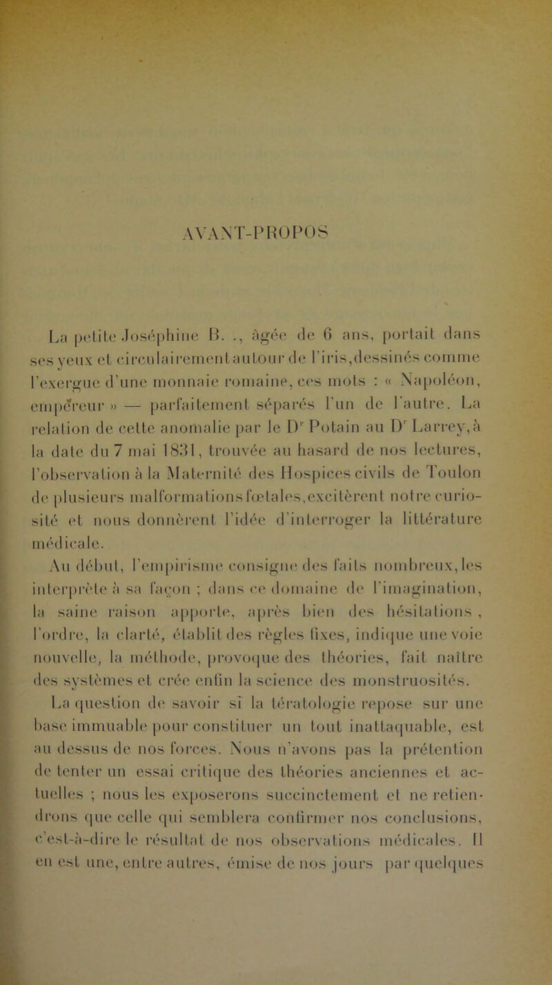 AVANT-PROPOS La petite Joséphine R. âgée de 6 ans, portait dans ses yeux et circulairementautour de l’iris,dessinés comme l’exergue d’une monnaie romaine, ces mots : « Napoléon, empereur » — parfaitement séparés l’un de l'autre. La relation de cette anomalie par le Dr Potain au Dr Larrey,à la date du 7 mai 1831, trouvée au hasard de nos lectures, l’observation à la Maternité des Hospices civils de Toulon de plusieurs malformations fœtales,excitèrent notre curio- sité et nous donnèrent l’idée d’interroger la littérature médicale. Au début, l’empirisme consigne des faits nombreux, les interprète à sa façon ; dans ce domaine de l'imagination, la saine raison apporte, après bien des hésitations , l’ordre, la clarté, établit des règles tixcs, indique une voie nouvelle, la méthode, provoque des théories, fait naître des systèmes et crée enfin la science des monstruosités. La question de savoir si la tératologie repose sur une base immuable pour constituer un tout inattaquable, est au dessus de nos forces. Nous n’avons pas la prétention de tenter un essai critique des théories anciennes et ac- tuelles ; nous les exposerons succinctement et ne retien- drons que celle qui semblera continuer nos conclusions, c’est-à-dire le résultat de nos observations médicales. Il en est une, entre autres, émise de nos jours par quelques