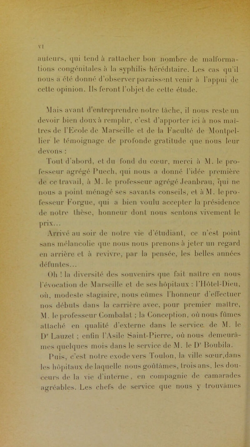 ailleurs, qui tend à rattacher bon nombre de malforma- tions congénitales à la syphilis héréditaire. Les cas qu’il nous a été donné d’observer paraissent venir à l’appui de celle opinion. Ils feront l’objet de celte étude. Mais avant d’entreprendre notre lâche, il nous reste un devoir bien doux à remplir, c’est d’apporter ici à nos maî- tres de l’Feole de Marseille et de la Faculté de Montpel- lier le témoignage de profonde gratitude que nous leur devons : 'Fout d’abord, et du fond du cœur, merci à M. le pro- fesseur agrégé Puech, qui nous a donné l’idée première de ce travail, à M. le professeur agrégé Jeanbrau, qui ne nous a point ménagé ses savants conseils, et à M. le pro- fesseur l'orgue, qui a bien voulu accepter la présidence de notre thèse, honneur dont nous sentons vivement le prix... Arrivé au soir de notre vie d'étudiant, ce n’est point sans mélancolie que nous nous prenons à jeter un regard en arrière et à revivre, par la pensée, les belles années défuntes... Oh ! la diversité des souvenirs que fait naître en nous l’évocation de Marseille et de ses hôpitaux : l'Hotel-Dieu, où, modeste stagiaire, nous eûmes l’honneur d’effectuer nos débuts dans la carrière avec, pour premier maître, M. le professeur Combalat ; la Conception, où nous lûmes attaché en qualité d’externe dans le service, de M. le l)r Lauzel ; enfin l’Asile Saint-Pierre, où nous demeurâ- mes quelques mois dans le service de M. le Dr Boubila. Puis, c’est notre exode vers 'Foulon, la ville sœur,dans le> hôpitaux de laquelle nous goûtâmes, trois ans, les dou- ceurs de la vie d’interne, en compagnie de camarades agréables. Les chefs de service que nous y trouvâmes