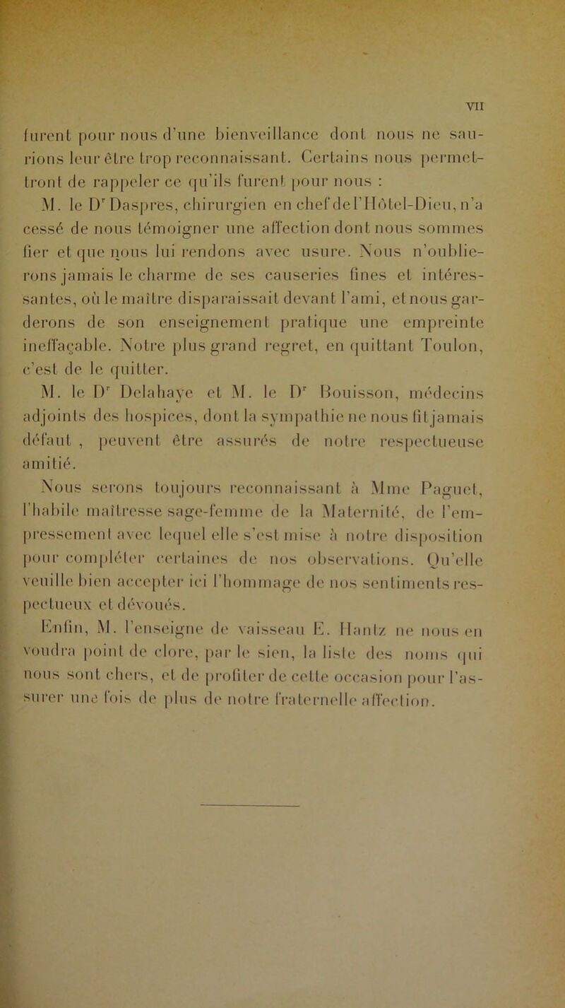 furent pour nous d’une bienveillance dont nous ne sau- rions leur être trop reconnaissant. Certains nous permet- tront de rappeler ce qu’ils lurent pour nous : M. le Dr Daspres, chirurgien en chef derilôtel-Dicu, n’a cessé de nous témoigner une affection dont nous sommes fier et que nous lui rendons avec usure. Nous n’oublie- rons jamais le charme dcscs causeries fines et intéres- santes, où le maître disparaissait devant l’ami, et nous gar- derons de son enseignement pratique une empreinte ineffaçable. Notre plus grand regret, en quittant Toulon, c’est de le quitter. M. le I)r Delahaye et M. le Dr Bouisson, médecins adjoints des hospices, dont la sympathie ne nous (il jamais défaut , peuvent être assurés de notre respectueuse amitié. Nous serons toujours reconnaissant à Mme Paguet, l’habile maîtresse sage-femme de la Maternité, de l’em- pressement avec lequel elle s’est mise à notre disposition pour compléter certaines de nos observations. Qu’elle veuille bien accepter ici I hommage de nos sentiments res- pectueux et dévoués. Enfin, M. l’enseigne de vaisseau E. Hantz ne nous en voudra point de clore, parle sien, la liste des noms qui nous sont chers, et de profiter de cette occasion pour l’as- surer une fois de plus de notre fraternelle affection.