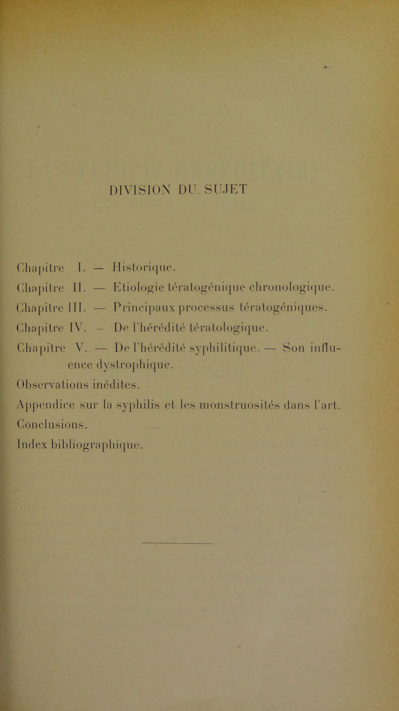 DIVISION DU SUJET Chapitre I. — Historique. Chapitre II. — Etiologie tératogénique chronologique. Chapitre III. — Principaux processus tératogéniques. Chapitre IV. - De l'hérédité tératologique. Chapitre V. — De l’hérédité syphilitique,— Son influ- ence dystrophique. Observations inédites. Appendice sur la syphilis et les monstruosités dans l'art. Conclusions. Index bibliographique.