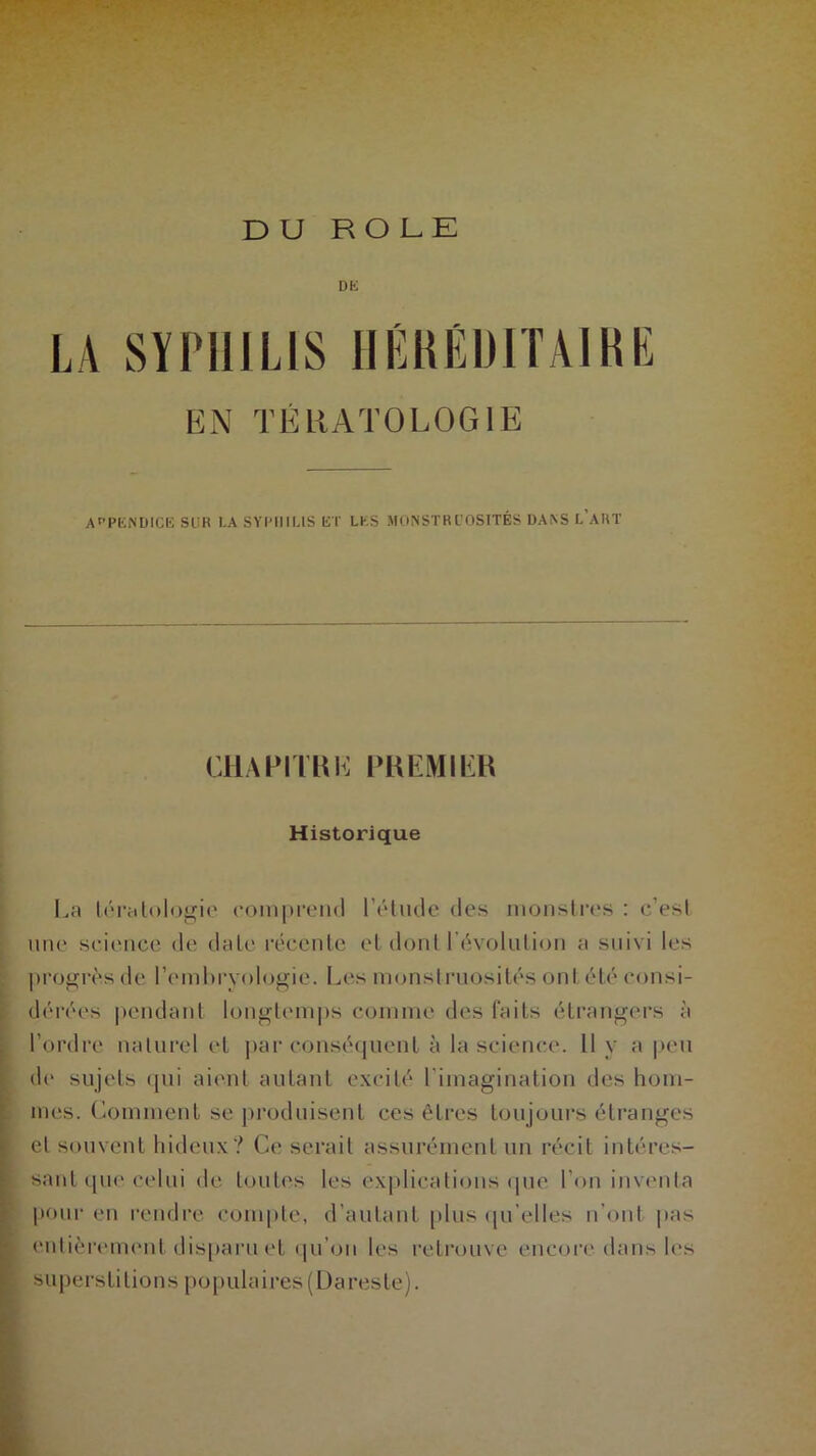 DU ROLE . ■ ■ DK LA SYPHILIS HÉRÉDITAIRE EN TÉRATOLOGIE APPENDICE SUR l.A SYPHILIS ET LES MONSTRUOSITÉS DANS L’ART CHAPITRE! PR PMI IR Historique La tératologie comprend létude des monstres : e'esl une science de date récente et dont Révolution a suivi les progrès de l’embryologie. Les monstruosités ont été consi- dérées pendant longtemps comme des faits étrangers à l’ordre naturel et par conséquent à la science. Il y a peu do sujets qui aient autant excité l'imagination des hom- mes. Comment se produisent ces êtres toujours étranges et souvent hideux? Ce serait assurément un récit intéres- sant que celui de toutes les explications que l’on inventa pour en rendre, compte, d’autant plus qu’elles n’ont pas entièrement disparu et qu’on les retrouve encore dans les superstitions populaires (Dareste).