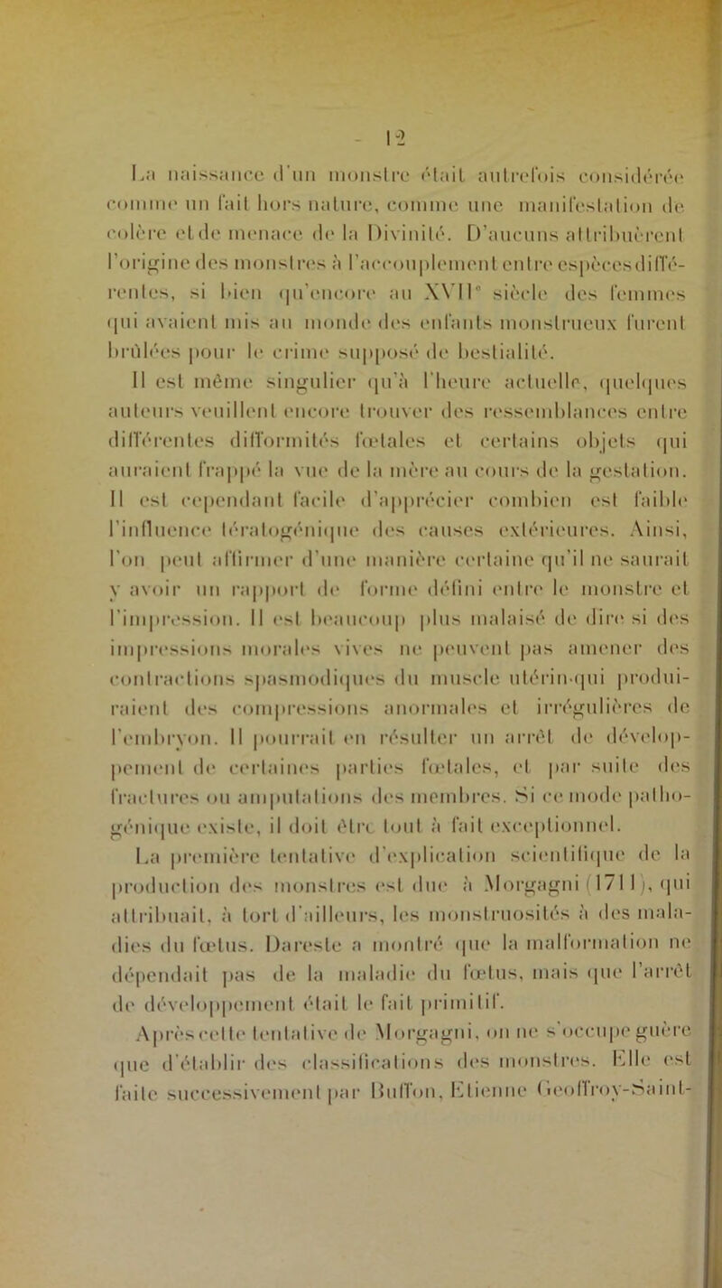 La naissance d’un monstre «Hait autrefois considérée comme un fait hors nature, comme une manifestation de colère et de menace de la Divinité. D’aucuns attribuèrent l’origine des monstres à l’accouplement entre espèccsdifTé- renles, si bien qu’eneore au XVI1° siècle des femmes <pii avaient mis au monde des enfants monstrueux lurent brûlées pour le crime supposé de bestialité. Il est même singulier qu’à l’heure actuelle, quelques auteurs veuillent encore trouver des ressemblances entre différentes difformités fœtales et certains objets qui auraient frappé la vue de la mère au cours de la gestation. Il est cependant facile d’apprécier combien est faible l’influence lératogénique des causes extérieures. Ainsi, l’on peut affirmer d’une manière certaine qu’il ne saurait y avoir un rapport de forme défini entre le monstre et l’impression. Il est beaucoup plus malaisé de dire si des impressions morales vives ne peuvent pas amener des contractions spasmodiques du muscle utérin qui produi- raient des compressions anormales et irrégulières de l’embryon. Il pourrait en résulter un arrêt de dévelop- pement de certaines parties fœtales, et par suite des fractures ou amputations des membres. Si ce mode patho- génique existe, il doit être tout à fait exceptionnel. La première tentative d explication scientifique de la production des monstres est due à Morgagni f 1 /11 ), qui attribuait, à tort d ailleurs, les monstruosités à des mala- dies du fœtus. Dareste a montré que la malformation ne* dépendait pas de la maladie du fœtus, mais que 1 arrêt de développement était le fait primitif Après celle tentative de Morgagni, on ne s occupe guère «pie d’établir des classifications des monstres, file est faite successivement par Billion, Etienne (icoflrov-Saint-