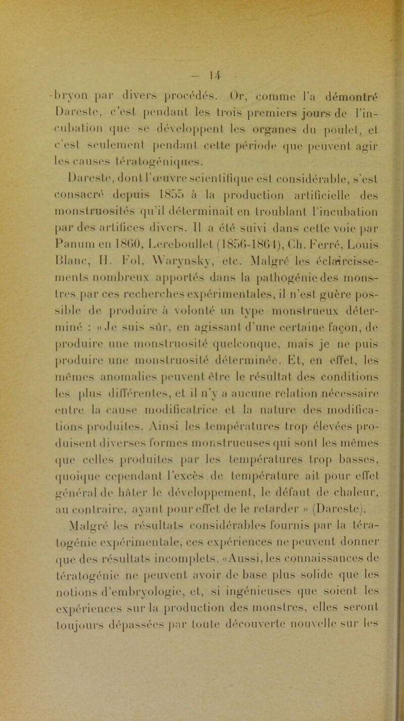 -1)ryon par divers procédés. Or, comme l’a démontré Dareste, c’est pendant les trois premiers jours de l'in- cubation (pie se développent les organes du poulet, et c est seulement pendant celte période que peuvent agir les causes lératogéniques. I taresle, dont l’œuvre scientifique est considérable, s’est consacré depuis 1855 à la production artificielle des monstruosités qu’il déterminait en troublant l’incubation par des artiticcs divers. Il a été suivi dans celte voie par Panum eu 1860, Lereboullet (1856-186 l), Ch. Ferré, Louis Diane, II. Fol. Warynsky, etc. Malgré les éclaircisse- ments nombreux apportés dans la pathogénie des mons- tres par ces recherches expérimentales, il n’est guère pos- sible de produire à volonté un type monstrueux déter- miné : «Je suis >iïr, en agissant d’une certaine façon, de produire une monstruosité quelconque, mais je ne puis produire une monstruosité déterminée. Ft, en effet, les mêmes anomalies peuvent être le résultat des conditions les plus différentes, et il n’y a aucune relation nécessaire entre la cause modificatrice et la nature des modifica- tions produites. \in>i les températures trop élevées pro- duisent diverses formes monstrueusesqui sont les mêmes «pie celles produites par les températures trop basses, quoique cependant l’excès de température ait pour effet général de hâter b' développement, le défaut de chaleur, au contraire, ayant pour effet de le retarder >» (Dareste). Malgré les résultats considérables fournis par la téra- togénie expérimentale, ces expériences ne peuvent donner que des résultats incomplets. «Aussi, les connaissances de tératogénie ne peuvent avoir de base plus solide que les notions d’embryologie, et, si ingénieuses que soient les expériences sur la production des monstres, elles seront toujours dépassées par toute découverte nouvelle sur les