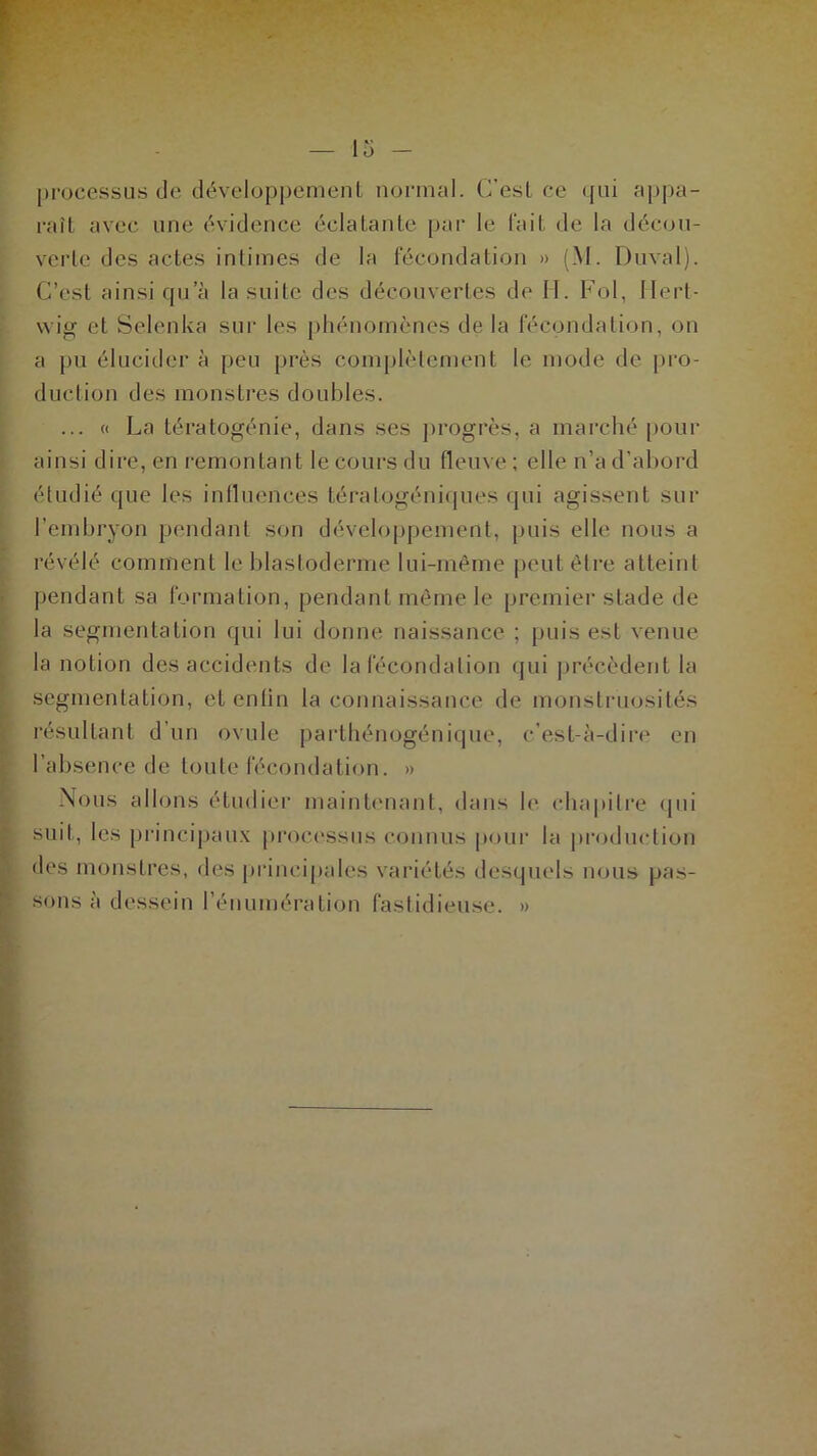 processus de développement normal. C’est ce qui appa- raît avec une évidence éclatante par le fait de la décou- verte des actes intimes de la fécondation » (M. Duval). C’est ainsi qu’à la suite des découvertes de 11. Fol, llert- wig et Selenka sur les phénomènes de la fécondation, on a pu élucider à peu près complètement le mode de pro- duction des monstres doubles. ... « La tératogénie, dans ses progrès, a marché pour ainsi dire, en remontant le cours du fleuve ; elle n’a d’abord étudié que les influences tératogéniques qui agissent sur l’embryon pendant son développement, puis elle nous a révélé comment le blastoderme lui-même peut être atteint pendant sa formation, pendant même le premier stade de la segmentation qui lui donne naissance ; puis est venue la notion des accidents de la fécondation qui précèdent la segmentation, etentin la connaissance de monstruosités résultant d’un ovule parthénogénique, c’est-à-dire en l’absence de toute fécondation. » Nous allons étudier maintenant, dans le chapitre qui suit, les principaux processus connus pour la production des monstres, des principales variétés desquels nous pas- sons à dessein l’énumération fastidieuse. »