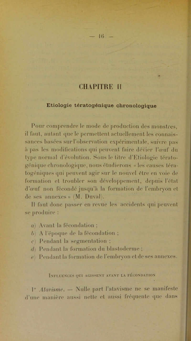 CHAPITRE II Etiologie tératogénique chronologique Pour comprendre le mode de production des monstres, il faut, autant <pie le permettent actuellement les connais- sances basées sur l’observation expérimentale, suivre pas à pas les modifications qui peuvent faire dévier l’œuf du type normal d évolution. Sous le litre d’Eliologie lérato- génique chronologique, nous étudierons <• les causes léra- logéniques qui peuvent agir sur le nouvel être en voie de formation et troubler son développement, depuis l’étal d’u'iif mm fécondé justpi’à la formation de l’embrvon et de ses annexes» (M. Duval . Il faut donc passer en revue les accidents qui peuvent se produire : a) Avant la fécondation ; h A l'époque de la fécondation ; c) Pendant la segmentation ; <l\ Pendant la formation du blastoderme : e Pendant la formation de l’embryon et de ses annexes. Influences qui agissent avant la fécondation 1° Atavisme. — Nulle part l’atavisme ne se manifeste d une manière aussi nette et aussi fréquente que dans