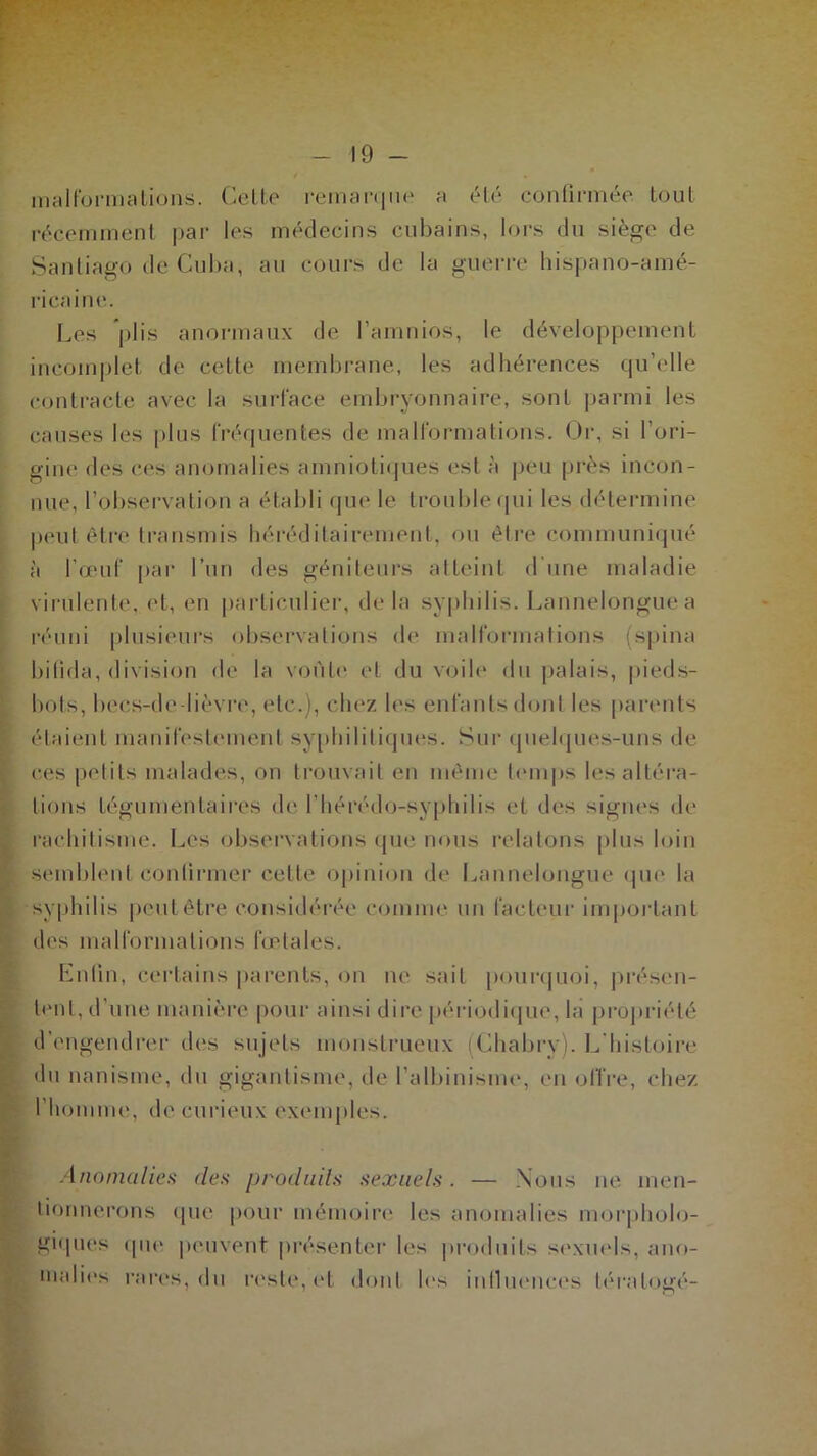 malformations. Celte remarque a été confirmée tout récemment par les médecins cubains, lors du siège de Santiago de Cuba, au cours de la guerre hispano-amé- ricaine. Les plis anormaux de l’amnios, le développement incomplet de cette membrane, les adhérences qu’elle contracte avec la surface embryonnaire, sont parmi les causes les plus fréquentes de malformations. Or, si l’ori- gine des ces anomalies amniotiques est à peu près incon- nue, l’observation a établi que le trouble qui les détermine peut être transmis héréditairement, ou être communiqué à l’œuf par l’un des géniteurs atteint d’une maladie virulente, et, en particulier, delà syphilis. Lannelonguea réuni plusieurs observations de malformations (spina bifida, division de la voûte et du voile du palais, pieds- bots, becs-de-lièvre, etc.), chez les enfants dont les parents étaient manifestement syphilitiques. Sur quelques-uns de ces petits malades, on trouvait en même temps les altéra- tions fégumenfaires de l’hérédo-syphilis et des signes de rachitisme. Les observations que nous relatons plus loin semblent continuer cette opinion de Lannelongue que la syphilis peut être considérée comme un facteur important des malformations fœtales. Enfin, certains parents, on ne sait pourquoi, présen- tent, d’une manière pour ainsi dire périodique, la propriété d’engendrer des sujets monstrueux (Chabry). L'histoire du nanisme, du gigantisme, de l’albinisme, en offre, chez l’homme, de curieux exemples. Anomalies des produits sexuels. — Nous ne men- tionnerons que pour mémoire les anomalies morpholo- giques (pie peuvent présenter les produits sexuels, ano- malies rares, du reste, et dont les influences téralogé-