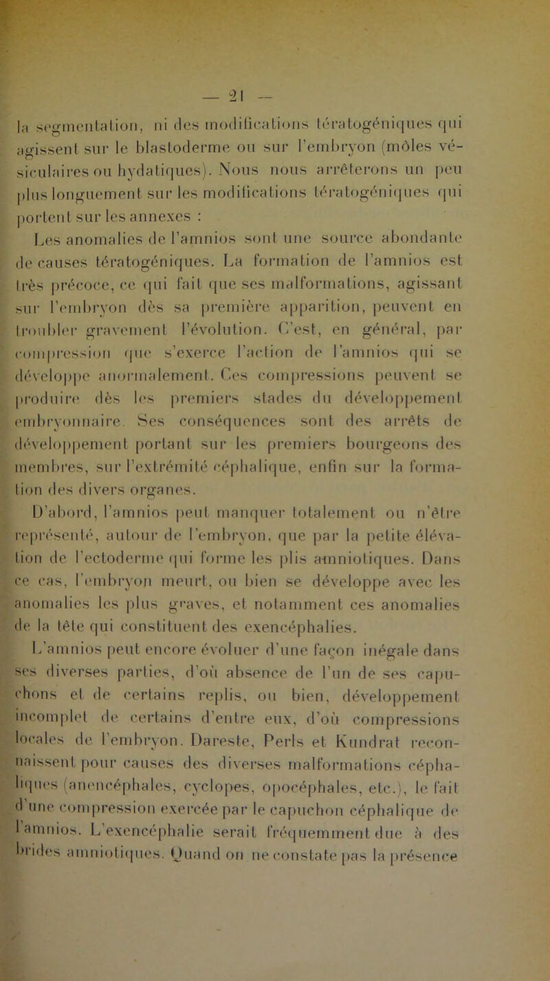 |a segmentation, ni des modifications tératogéniques qui agissent sur le blastoderme ou sur l’embryon (môles vé- siculaires ou bydatiques). Nous nous arrêterons un peu plus longuement sur les modifications tératogéniques qui portent sur les annexes : Les anomalies de l’amnios sont une source abondante de causes tératogéniques. La formation de l’amnios est très précoce, ce qui lait que ses malformations, agissant sur l’embryon dès sa première apparition, peuvent en troubler gravement l’évolution. C’est, en général, par compression que s’exerce l’action de l’amnios qui se développe anormalement. Ces compressions peuvent se produire dès les premiers stades du développement embryonnaire. Ses conséquences sont des arrêts de développement portant sur les premiers bourgeons des membres, sur l’extrémité céphalique, enfin sur la forma- tion des divers organes. D’abord, l’amnios peut manquer totalement ou n’être représenté, autour de l’embryon, que par la petite éléva- tion de l’ectoderme qui forme les plis amniotiques. Dans ce cas, l'embryon meurt, ou bien se développe avec les anomalies les plus graves, et notamment ces anomalies de la tête qui constituent des exencéphalies. L’amnios peut encore évoluer d’une façon inégale dans ses diverses parties, d’où absence de l’un de ses capu- chons et de certains replis, ou bien, développement incomplet de certains d’entre eux, d’où compressions locales de 1 embryon. Dareste, Péris et Kundrat recon- naissent pour causes des diverses malformations cépha- liques (anencéphales, cyclopes, opocéphales, etc.), le fait <1 une compression exercée par le capuchon céphalique de 1 amnios. L exencéphalie serait fréquemment due à des brides amniotiques, tjuand on ne constate pas la présence