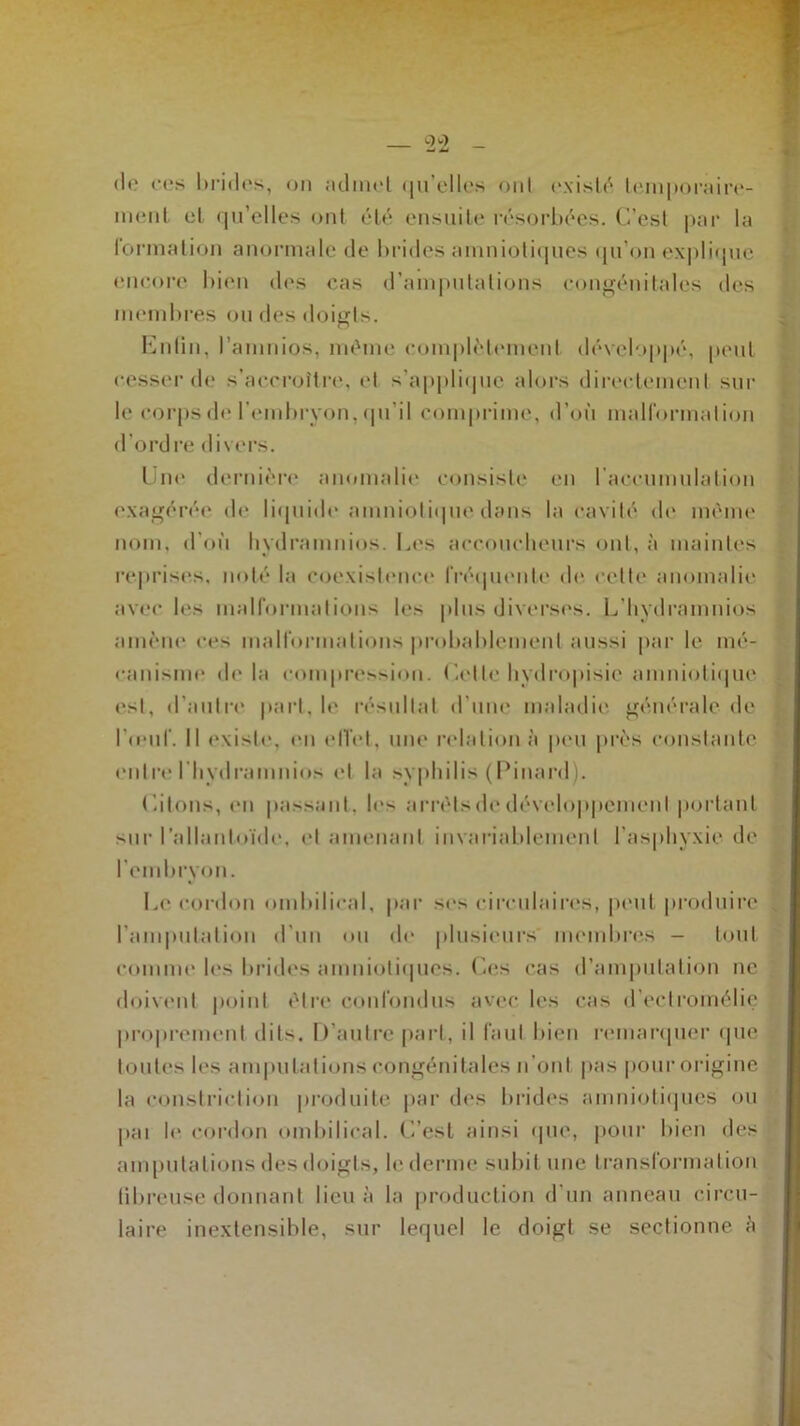 (le ces brides, on admet qu’elles ont existé temporaire- ment et qu’elles ont été ensuite résorbées. C’est par la formation anormale de brides amniotiques qu’on explique encore bien des cas d’amputations congénitales des membres ou des doigts. Enfin, l’amnios, même complètement développé, peut cesser de s’accroître, et s'applique alors directement sur le corps de l’embryon, qu’il comprime, d’où malformation d’ordre divers. Une dernière anomalie consiste en laccumulation exagérée de liquide amniotique dans la cavité de même nom, d'où hydramnios. Les accoucheurs ont, à maintes reprises, noté la coexistence fréquente «le cette anomalie avec les malformations les plus diverses. L'hydramnios amène ces malformations probablement aussi par le mé- canisme «le la compression. Celle hydropisic amniotique «'si, d’autre part, le résultat d’une maladie générale de l’(euf. Il existe, en effet, une relation à peu près constante entre l'hydramnios et la syphilis (Pinard). Citons, en passant, les arrêts de développement portant sur l’allantoïde, et amenant invariablement l’asphyxie de l’embryon. Le cordon ombilical, par ses circulaires, peut produire l’amputation d'un «ni de plusieurs membres - tout comme les brides amniotiques. Ces cas d’amputation ne doivent point être confondus avec les cas d'ectromèlie proprement dits. D’au Ire part, il faut bien remarquer que toutes Us amputations congénitales n’ont pas pour origine la eonstrielion produite par des brides amniotiques ou pai le cordon ombilical. C’est ainsi que, pour bien des amputations des doigts, le derme subit une transformation fibreuse donnant lieu à la production d'un anneau circu- laire inextensible, sur lequel le doigt se sectionne à