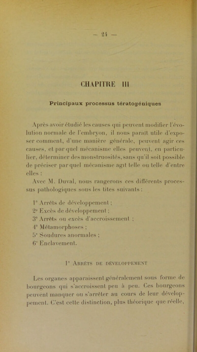 Principaux processus tératogéniques Après avoir étudié les causes qui peuveul modifier l'évo- lution normale de l’embryon, il nous paraît utile d’expo- ser comment, d’une manière générale, peuvent agir ces causes, et par quel mécanisme (‘Iles peuvent, en particu- lier, déterminer des monstruosités,sans qu’il soit possible de préciser parquet mécanisme agit telle ou telle d’entre elles : Avec M. Duval, nous rangerons ces différents proces- sus pathologiques sous les tites suivants: 1° Arrêts de développement ; 2° Excès de développement ; 3° Arrêts ou excès d’accroissement ; 4° Métamorphoses ; b0 Soudures anormales ; 6 Enclavement. 1 Arrêts de développement Les organes apparaissent généralement sous forme de bourgeons qui s’accroissent peu à peu. Ces bourgeons peuvent manquer ou s’arrêter au cours de leur dévelop- pement. C’est cette distinction, plus théorique que réelle,
