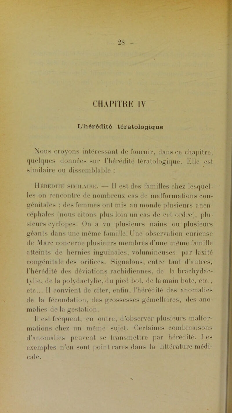 L’hérédité tératologique Nous croyons intéressant de fournir, dans ce chapitre, quelques données sur l'hérédité tératologique. KIle est similaire ou dissemblable : Hérédité similaire. — Il est des familles chez lesquel- les on rencontre de nombreux cas de malformations con- génitales ; des femmes ont mis au monde plusieurs anen- céphales nous citons plu^ loin un cas de cet ordre), plu sieurs cvclopes. ( >n a vu plusieurs nains ou plusieurs géants dans une même famille. lue observation curieuse de Marc concerne plusieurs membres d’une même famille atteints de hernies inguinales, volumineuses par laxité congénitale des orifices. Signalons, entre tant d’autres, l’hérédité des déviations rachidiennes, de la brachydac- tylie, de la polydactylie, du pied bot, de la main bote, etc., etc... Il convient de citer, enfin, l’hérédité des anomalies de la fécondation, des grossesses gémellaires, des ano- malies de la gestation. Il est fréquent, en outre, d’observer plusieurs malfor- mations chez un même sujet. Certaines combinaisons d’anomalies peuvent si' transmettre par hérédité. Les exemples n’en sont point rares dans la littérature médi- cale.