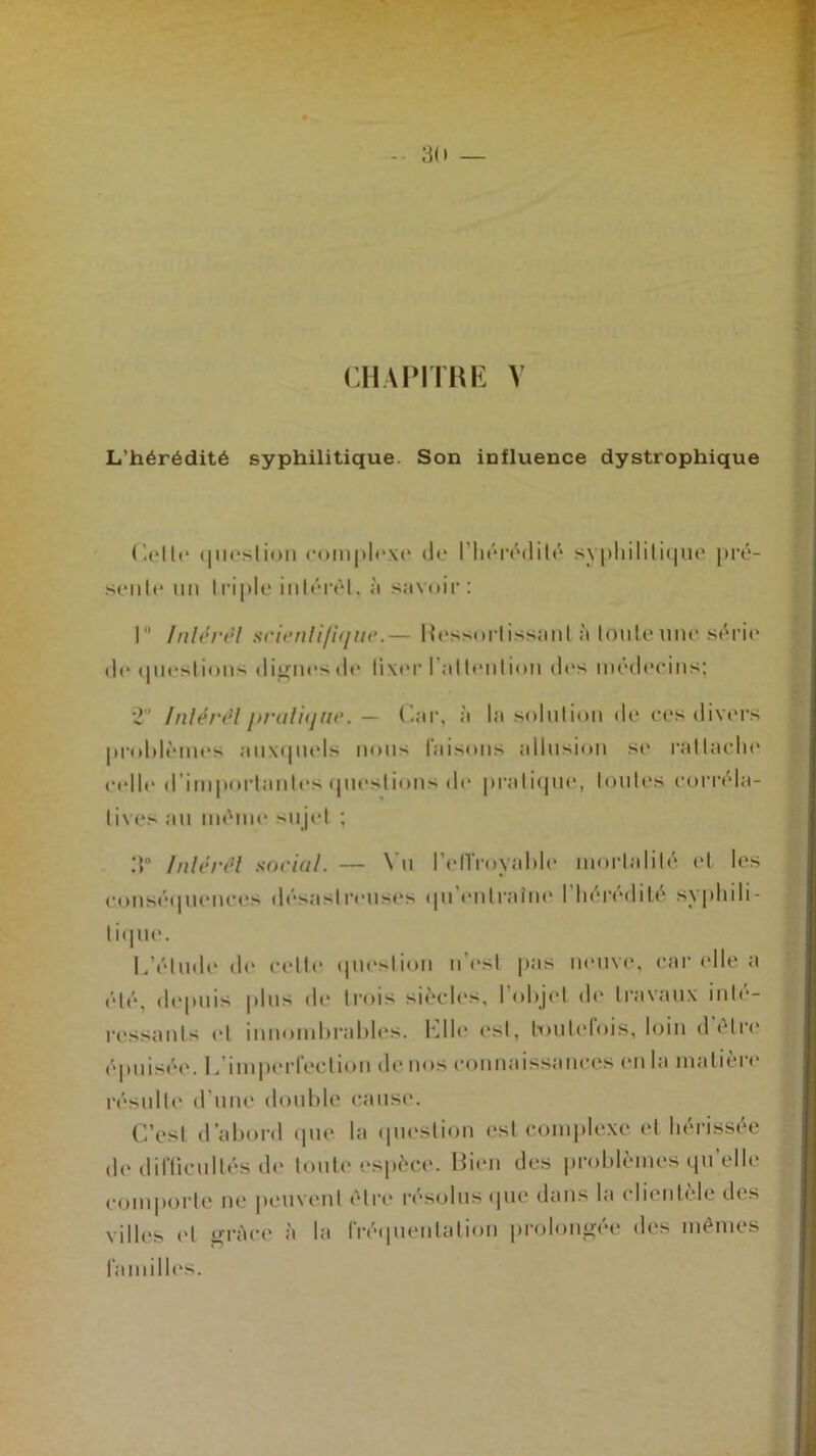 -• 30 — CHAPITRE V L’hérédité syphilitique. Son influence dystrophique Celle question complexe de l'hérédité seule un triple intérêt, à savoir: s\philitique pré- 1 Inlérél scientifique.— Hessortissanl à Ionienne série de tpi est ions dignes th* lixer l’a II en lion des médecins; 1 Inlérél pratique. — Car, à la solution de ees divers problèmes auxquels nous taisons allusion se rattache celle d’importantes questions de pratique, toutes corréla- tives au même sujet ; 3° Inlérél social. — Vu l’elTroyable mortalité et les conséquences désastreuses qu'entraîne l'hérédité syphili- tique. L’étude de celte question n’est pas neuve, car elle a été, depuis plus de trois siècles, 1 objet de travaux inté- ressants et innombrables. Elle- est, toutefois, loin d être épuisée. L imperfection de nos connaissances en la matière résulte d'une double cause. C’est d’abord que la question est complexe et hérissée de difficultés de toute espèce. Bien des problèmes qu’elle comporte ne peuvent être résolus que dans la clientèle des villes et grâce à la fréquentation prolongée des mêmes familles.