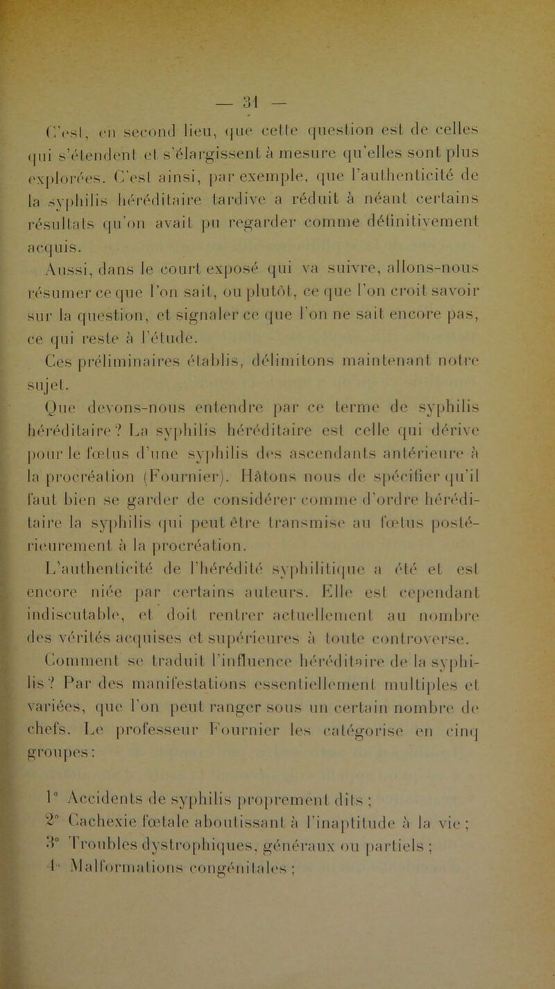 CYsl, en second lieu, que cette question est de celles <Ihi s’étendent et s’élargissent à mesure qu’elles sont plus explorées. C'est ainsi, par exemple, que l’authenticité de la syphilis héréditaire tardive a réduit à néant certains résultats qu’on avait pu regarder comme définitivement acquis. Aussi, dans le court exposé qui va suivre, allons-nous résumer ce que l’on sait, ou plutôt, ce que I on croit savoir sur la question, et signaler ce que l’on ne sait encore pas, ce qui reste à lé tinté. Ces préliminaires établis, délimitons maintenant notre sujet. Que devons-nous entendre par ce terme de syphilis héréditaire? La syphilis héréditaire est celle qui dérive pour le fœtus d’une syphilis des ascendants antérieure à la procréation (Fournier). Hâtons nous de spécifier qu’il faut bien se garder de considérer comme d’ordre hérédi- taire la syphilis qui peut être transmise au fœtus posté- rieurement à la procréation. L’authenticité de l’hérédité syphilitique a été et est encore niée par certains auteurs. Elle est cependant indiscutable, et doit rentrer actuellement au nombre des vérités acquises et supérieures à toute controverse. Comment se traduit l’influence héréditaire de la syphi- lis? Parties manifestations essentiellement multiples et variées, que l’on peut ranger sous un certain nombre de chefs. Le professeur Fournier les catégorise en cinq groupes : 1° Accidents de syphilis proprement dits ; Cachexie lœtale aboutissant à l'inaptitude à la vie; d° 1 roubles dystrophiques, généraux ou partiels ;