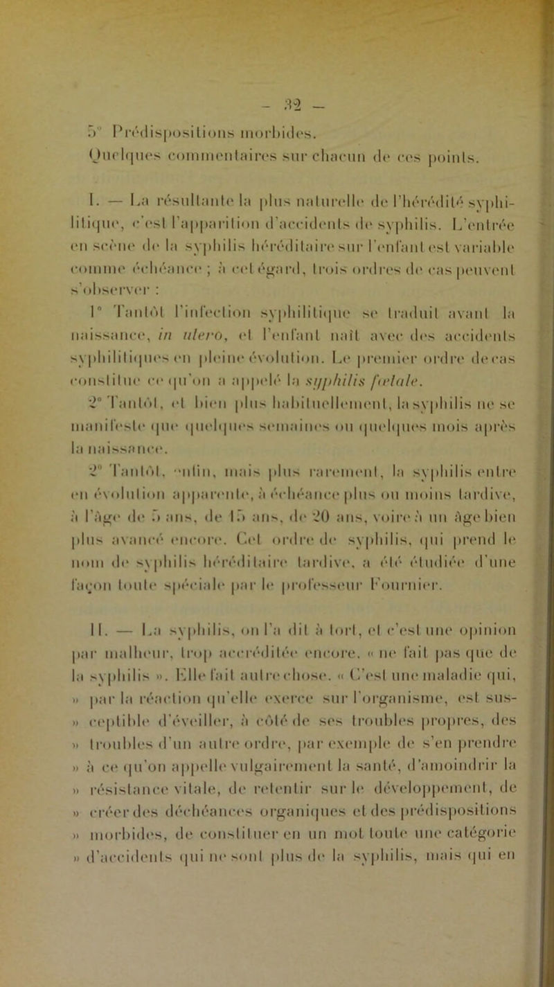 .) Prédispositions morbides. Quelques commentaires sur chacun de ces points. 1. — La résultante la plus naturelle de l’hérédité .syphi- litique, c'est l’apparition d’accidents «le syphilis. L’entrée en scène delà syphilis héréditaire sur l'en tant est variable comme échéamm ; à cet égard, trois ordres de cas peuvent s’observer : 1° Tantôt l’infection syphilitnpie s<* traduit avant la naissance, in ulero, et l’enfant naît avec des accidents syphilitnpies en pleine évolution. Le premier ordre decas constitue r«> qu'on a appelé |;j st/p/ulis fu'lnle. 2° Tantôt, et bien plus habituellement, la syphilis ne se manifeste que qmdqiles semaines ou quelques mois après la naissance. 2 Tantôt, •nlin, mais plus rarement, la syphilis entre en évolution apparente, à échéance plus ou moins tardive, à l’âge de .» ans, de lf> ans, de 20 ans, voire à un âge bien plus avancé encore. Cet ordre de syphilis, qui prend le nom de syphilis héréditaire tardive, a été étudiée d’une fa «JO n toute spécial par le professeur Tournier. II. — La syphilis, on l’a dit à tort, et c’est une opinion par malheur, trop accréditée encore. « ne fait pas que de la syphilis ». Lite fait autre chose. «C’est une maladie qui, » par la réaction qu’elle exerce sur l’organisme, est sus- » ceplible d’éveiller, à cédé de ses troubles propres, des » troubles d’un autre ordre, par exemple de s’en prendre » à ce qu’on appelle vulgairement la santé, d’amoindrir la » résistance vitale, de retentir sur le développement, de » créer des déchéances organiques et des prédispositions » morbides, de constituer en un mot toute une catégorie » d’accidents qui ne sont plus de la syphilis, mais qui en