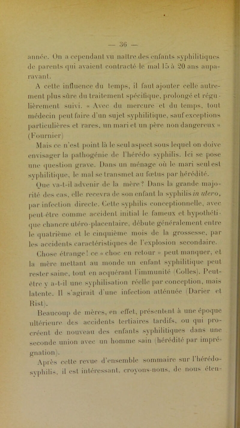 30 — année. On a cependant vu naître dos enfants syphilitiques de parents qui avaient contracté le mal là à *20 ans aupa- ravant. A cette influence du temps, il faut ajouter celle autre- ment plus sûre du traitement spécifique, prolongé et régu- lièrement suivi. « Avec du mercure et du temps, tout médecin peut faire d’un sujet syphilitique, sauf exceptions particulières et rares, un mari et un père non dangereux » (Fournier) Mais ce n’esl point là le seul aspect sous lequel on doive envisager la palhogénie de lhérédo syphilis. Ici se pose une question grave. Dans un ménage où le mari seul est syphilitique, le mal se transmet au fœtus par hérédité. One va-t-il advenir de la mère? Dans la grande majo- rité des cas, elle recevra de son enfant la syphilis//! ulcro, par infection directe, ('.elle syphilis eonceptionnelle, avec peut être comme accident initial le fameux et hypothéti- que chancre utéro-placentaire. débute généralement entre le quatrième et le cinquième mois de la grossesse, par les accidents caractéristiques de l’explosion secondaire. Chose étrange! ce « choc cii retour » peut manquer, ('l la mère mettant au monde un enfant syphilitique peut rester saine, tout en acquérant l'immunité f Folles). Peul- ètre v a-t-il une svphilisation réelle par conception, mais latente. Il s’agirait d'une infection atténuée (Darier et Rist). Beaucoup de mères, en ellet, présentent a une époque ultérieure, des accidents tertiaires tardifs, ou qui pro- créent de nouveau des entants syphilitiques dans une seconde union avec un homme sain (hérédité par impré- gnation). \piès cette revue d'ensemble sommaire sur 1 heredo- syphilis, il est intéressant, croyons-nous, de nous éten-