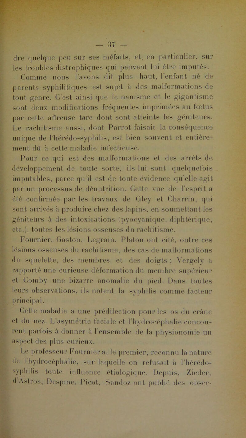 dre quelque peu sur ses méfaits, et, en particulier, sur les troubles distrophiques qui peuvent lui être imputés. Comme nous l’avons dit plus haut, l’enfant né de parents syphilitiques est sujet à des malformations de tout genre. C’est ainsi que le nanisme et le gigantisme sont deux modifications fréquentes imprimées au fœtus par cette affreuse tare dont sont atieints les géniteurs. Le rachitisme aussi, dont Parrot faisait la conséquence unique de l’hérédo-syphilis, est bien souvent et entière- ment dû à cette maladie infectieuse. Pour ce qui est des malformations et des arrêts de développement de toute sorte, ils lui sont quelquefois imputables, parce qu’il est de toute évidence qu’elle agit par un processus de dénutrition. Cetle vue de l’esprit a été confirmée par les travaux de Gley et Charrin, qui sont arrivés à produire chez des lapins, en soumettant les géniteurs à des intoxications (pyocyanique, diphtérique, etc.), toutes les lésions osseuses du rachitisme. Fournier, Gaston, Legrain, Platon ont cité, outre ces lésions osseuses du rachitisme, des cas de malformations du squelette, des membres et des doigts ; Vergely a rapporté une curieuse déformation du membre supérieur et Comby une bizarre anomalie du pied. Dans toutes leurs observations, ils notent la syphilis comme facteur principal. Cette maladie a une prédilection pour les os du crâne cl du nez. L’asymétrie faciale et l'hydrocéphalie concou- rent parfois à donner à I ensemble de la physionomie un aspect des plus curieux. Le professeur Fournier a, le premier, reconnu la nature de 1 hydrocéphalie, sur laquelle on refusait à l’hérédo- syphilis toute influence étiologique. Depuis, Zieder, d Aslros, Despine. Picot, Sandoz ont publié des obscr-