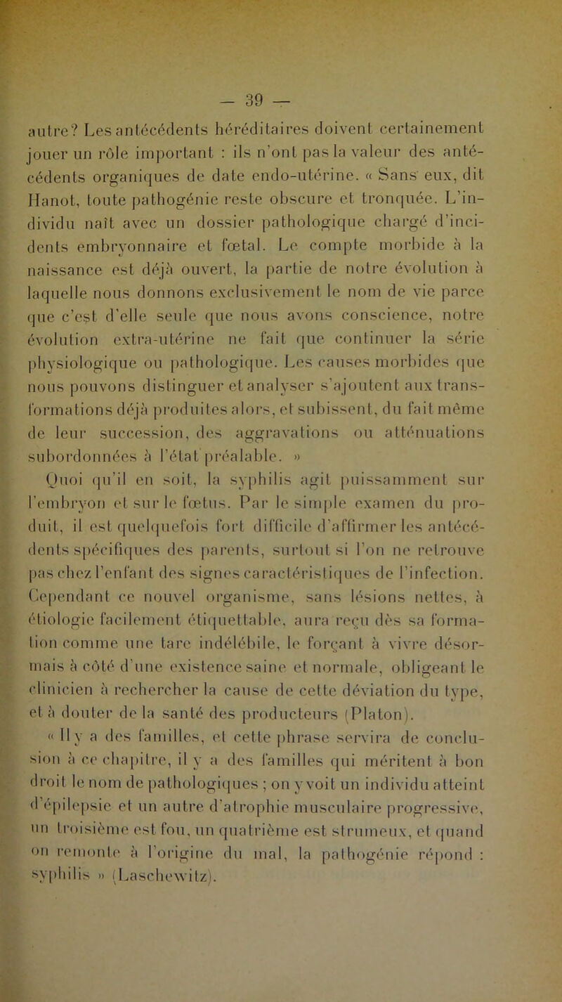 autre? Les antécédents héréditaires doivent certainement jouer un rôle important : ils n’ont pas la valeur des anté- cédents organiques de date endo-utérine. « Sans' eux, dit Hanot, toute pathogénie reste obscure et tronquée. L’in- dividu naît avec un dossier pathologique chargé d’inci- dents embryonnaire et fœtal. Le compte morbide à la naissance est déjà ouvert, la partie de notre évolution à laquelle nous donnons exclusivement le nom de vie parce que c’est d’elle seule que nous avons conscience, notre évolution extra-utérine ne fait que continuer la série physiologique ou pathologique. Les causes morbides que nous pouvons distinguer et analyser s’ajoutent aux trans- formations déjà produites alors, et subissent, du fait même de leur succession, des aggravations ou atténuations subordonnées à l’état préalable. *> Quoi qu’il en soit, la syphilis agit puissamment sur l’embryon et sur le fœtus. Par le simple examen du pro- duit, il est quelquefois fort difficile d'affirmer les antécé- dents spécifiques des parents, surtout si l’on ne retrouve pas chez l’enfant des signes caractéristiques de l’infection. Cependant ce nouvel organisme, sans lésions nettes, à étiologie facilement étiquettable, aura reçu dès sa forma- tion comme une tare indélébile, le forçant à vivre désor- mais à côté dune existence saine et normale, obligeant le clinicien à rechercher la cause de cette déviation du type, et à douter de la santé des producteurs (Platon). « 11 y a des familles, et cette phrase servira de conclu- sion à ce chapitre, il y a des familles qui méritent à bon droit le nom de pathologiques ; on y voit un individu atteint d épilepsie et un autre d’atrophie musculaire progressive*, un troisième est fou. un quatrième est si ruineux, et quand on remonte à l’origine du mal, la pathogénie répond : syphilis » (Laschewitz).