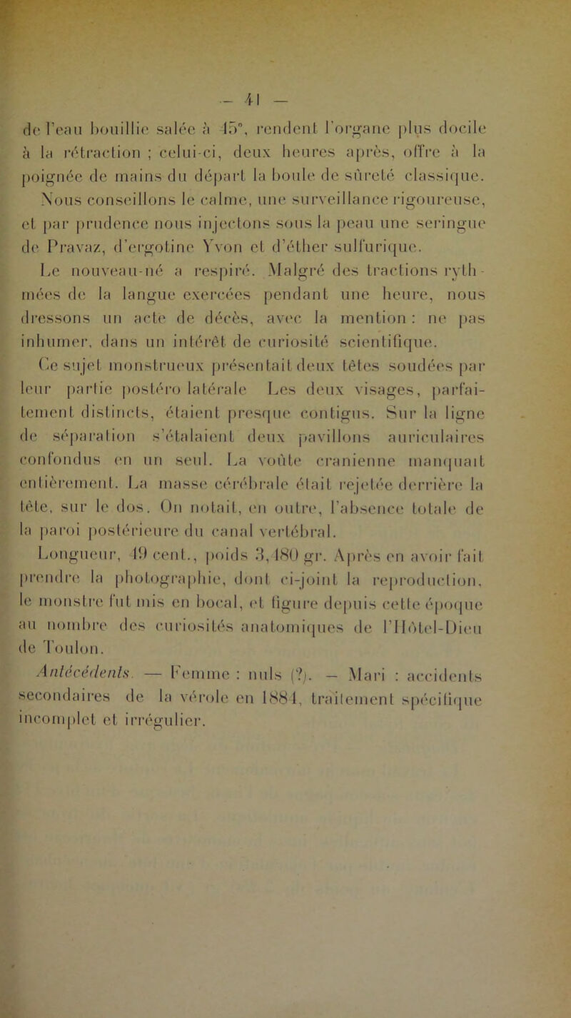 il de l’eau bouillie salée à 45°, rendent l'organe plus docile à la rétraction ; celui-ci, deux heures après, offre à la poignée de mains du départ la boule de sûreté classique. Nous conseillons le calme, une surveillance rigoureuse, et par prudence nous injectons sous la peau une seringue de Pravaz, d’ergotine Y von cl d’éther sulfurique. Le nouveau-né a respiré. Malgré des tractions ryth - niées de la langue exercées pendant une heure, nous dressons un acte de décès, avec la mention : ne pas inhumer, dans un intérêt de curiosité scientifique. Ce sujet monstrueux présentait deux têtes soudées par leur partie postéro latérale Les deux visages, parfai- tement distincts, étaient presque contigus. Sur la ligne de séparation s’étalaient deux pavillons auriculaires confondus en un seul. La voûte crânienne manquait entièrement. La masse cérébrale était réjetée derrière la tête, sur le dos. Un notait, en outre, l’absence totale de la paroi postérieure du canal vertébral. Longueur, 19 cent., poids 3,180 gr. Après en avoir fait prendre la photographie, dont ci-joint la reproduction, le monstre fut mis en bocal, et figure depuis cette époque au nombre des curiosités anatomiques de l’Hôtel-Dieu de Toulon. Antécédents. — Pemine : nuis (?;. - Mari : accidents secondaires de la vérole en 1884, traitement spécifique incomplet et irrégulier.