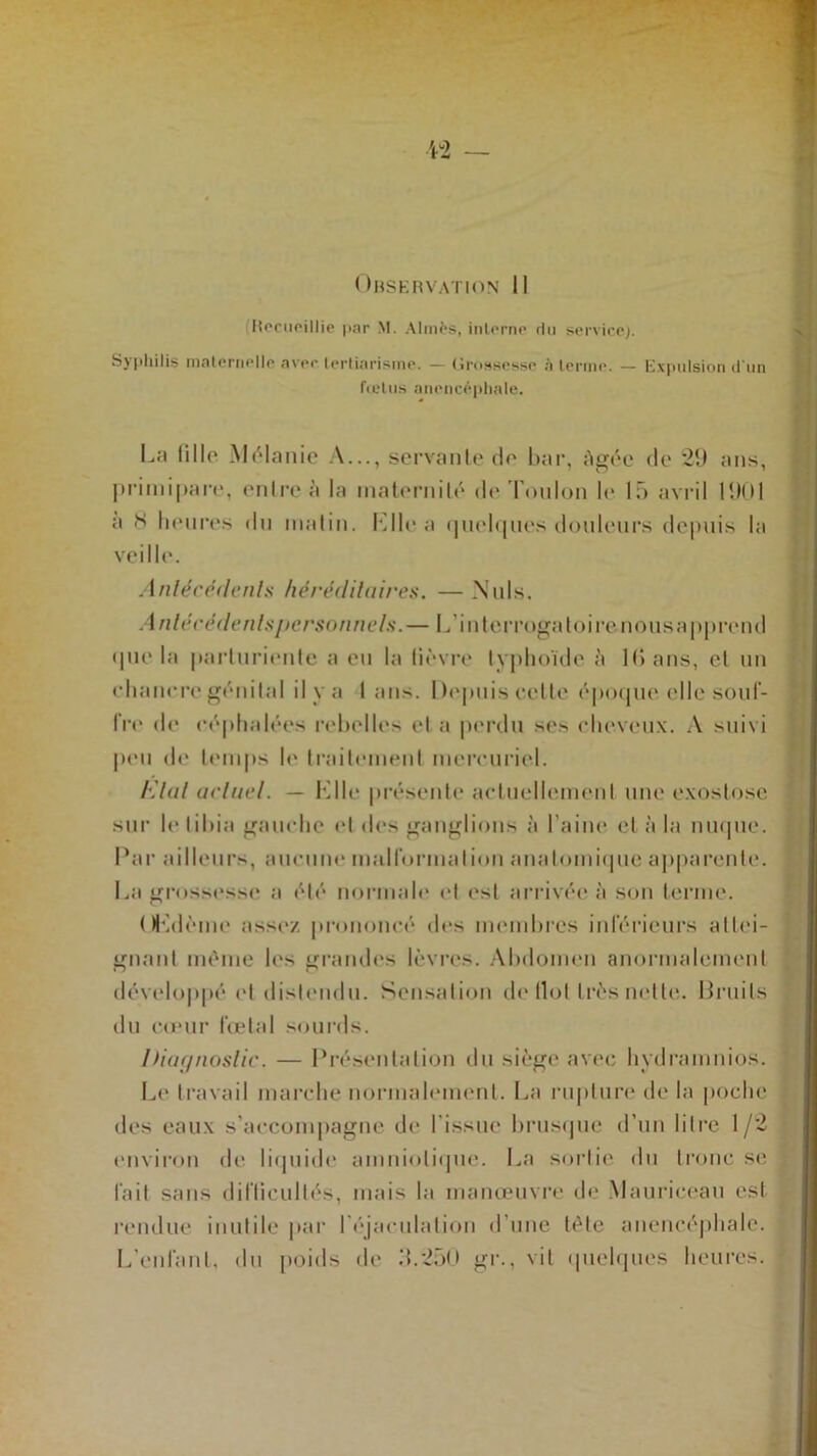 Ohservation 11 lîocupillie par M. Aimés, interne du service}. Syphilis maternelle avec lertiarisme. — Grossesse à ternir. — Expulsion d’un fœtus anencéphale. La fille Mélanie A..., servante de bar, âgée de 29 ans, primipare, entre à la maternité de Toulon le 15 avril 1901 a <s heures du matin. K Ile a quelques douleurs depuis la veille. Antécédents héréditaires. — Nuis. Antécédents personnels.— L interrogatoire nous apprend que la parturiente a eu la lièvre typhoïde à 10 ans, et un ehanere génital il y a I ans. Depuis cette époque elle souf- fre de céphalées rebelles et a perdu ses cheveux. A suivi peu de temps le traitement mercuriel. Etat actuel. — Klle présente actuellement une exostose sur le tibia gauche et «les ganglions à l’aine cl à la nuque. Par ailleurs, aucune malformation anatomique apparente. La grossesse a é*Ié* normale et est arrivée à son terme. Œdème assez prononcé des membres intérieurs attei- gnant même les grandes lèvres. Abdomen anormalement développé et distendu. Sensation de Ilot très nette. Bruits du cœur fœtal sourds. Diagnostic. — Présentation du siège avec hydramnios. Le travail marche normalement. La rupture de la poche des eaux s'accompagne de l'issue brusque d’un litre 1/2 environ de liquide amniotique. La sortie du tronc se fait sans dilïicullés, mais la manœuvre de Mauriceau est rendue inutile par l'éjaculation d’une tète anencéphale. L’enlanl, du poids de 3.250 gr., vil quelques heures.