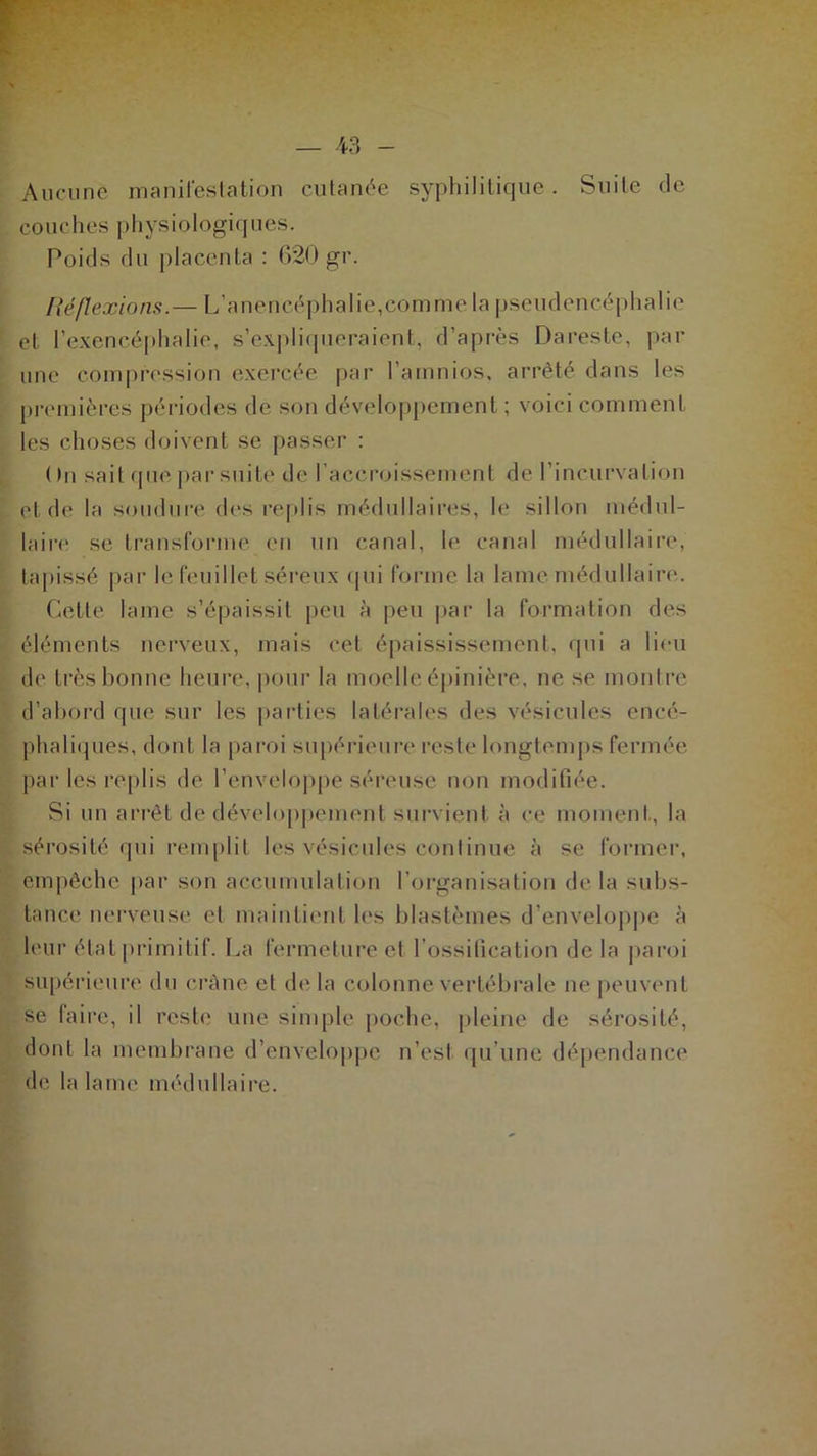 Aucune manifestation cutanée syphilitique. Suite de couches physiologiques. Poids du placenta : 620 gr. Réflexions.— L’anencéphalie,comme la pseudencéphalie et l’exencéphalie, s’expliqueraient, d’après Dareste, par une compression exercée par l’amnios, arrêté dans les premières périodes de son développement ; voici comment les choses doivent se passer : ( )n sait que par suite de l’accroissement de l’incurvation et de la soudure des replis médullaires, le sillon médul- laire se transforme en un canal, le canal médullaire, tapissé par le feuillet séreux qui forme la lame médullaire. Cette lame s’épaissit peu à peu par la formation des éléments nerveux, mais eet épaississement, qui a lieu de très bonne heure, pour la moelle épinière, ne se montre d’abord que sur les parties latérales des vésicules encé- phaliques, dont la paroi supérieure reste longtemps fermée par les replis de l’enveloppe séreuse non modifiée. Si un arrêt de développement survient à ce moment, la sérosité qui remplit les vésicules continue à se former, empêche par son accumulation l’organisation delà subs- tance nerveuse et maintient les blastèmes d’enveloppe à leur état primitif. La fermeture et l’ossification delà paroi supérieure du crâne et de la colonne vertébrale ne peuvent se faire, il reste une simple poche, pleine de sérosité, dont la membrane d’enveloppe n’est qu’une dépendance de la lame médullaire.