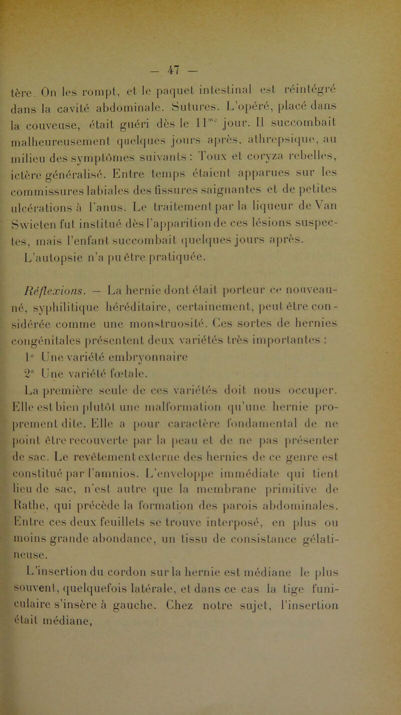 - 47 - tère. On les rompt, et le paquet intestinal est réintégré dans la cavité abdominale. Sutures. L’opéré, placé dans la couveuse, était guéri dès le 11'° jour. Il succombait malheureusement quelques jours après, athrepsique, au milieu des symptômes suivants: Toux et coryza rebelles, ictère généralisé. Entre temps étaient apparues sur les commissures labiales des fissures saignantes et de petites ulcérations à l’anus. Le traitement par la liqueur de Van Swieten fut institué dès l’apparition de ces lésions suspec- tes, mais l’enfant succombait quelques jours après. L’autopsie n’a pu être pratiquée. Réflexions. - La hernie dont était porteur et* nouveau- né, syphilitique héréditaire, certainement, peut être con- sidérée comme une monstruosité. Les sortes de hernies congénitales présentent deux variétés très importantes : 1° Une variété embryonnaire 2° Une variété fœtale. La première seule de ces variétés doit nous occuper. Elle est bien plutôt une malformation qu’une hernie pro- prement dite. Elle a pour caractère fondamental de ne point être recouverte par la peau et de ne pas présenter de sac. Le revêtement externe des hernies de ce genre est constitué par l’amnios. L’enveloppe immédiate qui tient lieu de sac, n’est autre que la membrane primitive de Rathe, qui précède la formation des parois abdominales. Entre ces deux feuillets se trouve interposé, en plus ou moins grande abondance, un tissu de consistance gélati- neuse. L’insertion du cordon sur la hernie est médiane le plus souvent, quelquefois latérale, et dans ce cas la tige funi- culaire s’insère à gauche. Chez notre sujet, l’insertion était médiane,