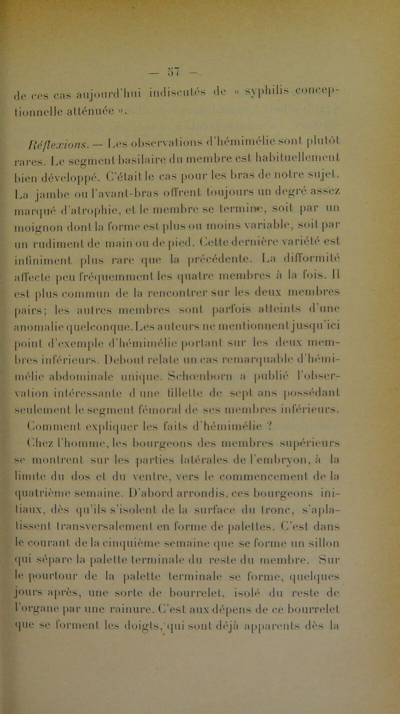 «le ces cas aujourd’hui indiscutés de « syphilis eoncep- tiounclle atténuée ». fié flexions.— I jes observa lions d hemimélie sont plutôt rares. Le segment basilaire du membre est habituellement bien développé. C’était le cas pour les bras de notre sujet. La jambe ou l’avant-bras offrent toujours un degré assez marqué d’atrophie, et le membre se termine, soit par un moignon dont la forme est plus ou moins variable, soit par un rudiment de main ou de pied. Cette dernière variété est infiniment plus rare que la précédente. La di II or mite affecte peu fréquemment les quatre membres a la lois. Il est plus commun de la rencontrer sur les deux membres pairs; les autres membres sont parfois atteints dune anomalie quelconque. Les auteurs ne mentionnent jusqu’ici point d’exemple d’hémimélic portant sur les deux mem- bres inférieurs. Debout relate micas remarquable d’hémi- mélie abdominale unique. Sehœnborn a publié l'obser- vation intéressante d une fillette de sept ans possédant seulement le segment fémoral de ses membres inférieurs. Comment expliquer les faits d hémimélie ? Chez l’homme, les bourgeons des membres supérieurs se montrent sur les parties latérales de l’embryon, à la limite du dos et du ventre, vers le commencement de la quatrième semaine. D’abord arrondis, ces bourgeons ini- tiaux, dès qu’ils s’isolent de la surface du tronc, s’apla- tissent transversalement en forme de palettes. C’est dans le courant de la cinquième semaine que se forme un sillon qui sépare la palette terminale du reste du membre. Sur le pourtour de la palette terminale se forme, quelques jours après, une sorte de bourrelet, isolé du reste de 1 organe par une rainure. (Lest aux dépens de ce bourrelet que se forment les doigts, qui sont déjà apparents dès la