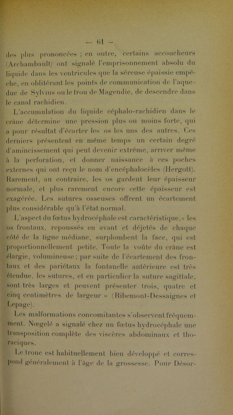— (il - (les plus prononcées ; en oulre, certains accoucheurs (Archambault) ont signalé l’emprisonnement absolu du liquide dans les ventricules que la séreuse épaissie empê- che, en oblitérant les points de communication de l’aque- duc de Svlvius ou le trou de Magendie, de descendre dans le canal rachidien. L’accumulation du liquide céphalo-rachidien dans le crâne détermine une pression plus ou moins forte, qui a pour résultat d’écarter les os les uns des autres. Ces derniers présentent en même temps un certain degré d’amincissement qui peut devenir extrême, arriver même à la perforation, et donner naissance à ces poches externes qui ont reçu le nom d’encéphalocèles (Ilergott). Rarement, au contraire, les os gardent leur épaisseur normale, et plus rarement encore cette épaisseur est exagérée. Les sutures osseuses offrent un écartement plus considérable qu’à l’état normal. L’aspect du fœtus hydrocéphale est caractéristique,» les os frontaux, repoussés en avant et déjetés de chaque côté de la ligne médiane, surplombent la face, qui est proportionnellement petite. Tou le la voûte du crâne est élargie, volumineuse; par suite de l'écartement des fron- taux et des pariétaux la fontanelle antérieure est très étendue, les sutures, et en particulier la suture sagittale, sont très larges et peuvent présenter Irois, quatre et cinq centimètres de largeur » {Ribemont-Dessaignes et Lepage). Les malformations concomitantes s’observent fréquem- ment. Nœgelé a signalé chez un fœtus hydrocéphale une transposition complète des viscères abdominaux et tho- raciques. Le tronc est habituellement bien développé et corres- pond généralement à l’âge de la grossesse. Pour Désor-