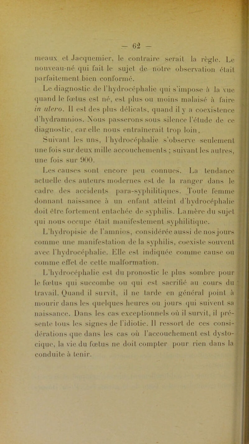 meaux et Jacquemier, le contraire serait la règle. Le nouveau-né qui fait le sujet de notre observation était parfaitement bien conformé. Le diagnostic de l’hydrocéphalie qui s’impose à la vue quand le fœtus est né. est plus ou moins malaisé à faire in ulero. Il est des plus délicats, quand il y a coexistence d’hydramnios. Nous passerons sous silence l’élude de ce diagnostic, car elle nous entraînerait trop loin. Suivant les uns, l’hydrocéphalie s’observe seulement une fois sur deux mille accouchements ; suivant les autres, une fois sur 900. Les causes sont encore peu connues. La tendance actuelle des auteurs modernes est de la ranger dans le cadre des accidents para-syphilitiques. Toute femme donnant naissance à un enfant atteint d’hydrocéphalie doit être fortement entachée de syphilis. La mère du sujet <111i nous occupe était manifestement syphilitique. L’hydropisie de l’amnios, considérée aussi de nos jours comme une manifestation delà syphilis, coexiste* souvent avec l'hydrocéphalie, bille est indiquée comme cause ou comme effet de cette malformation. L’hydrocéphalie est du pronostic le plus sombre pour h* fœtus <|ui succombe ou qui est sacrifié au cours du travail. Quand il survit, il ne larde en général point à mourir dans le> quelques heures ou jours qui suivent sa naissance. Dans les cas exceptionnels où il survit, il pré- sente tous les signes de l’idiotie. Il ressort de ces consi- dérations que dans les cas où l’accouchement est dysto- cique, la vie du fœtus ne doit compter pour rien dans la conduite à tenir.