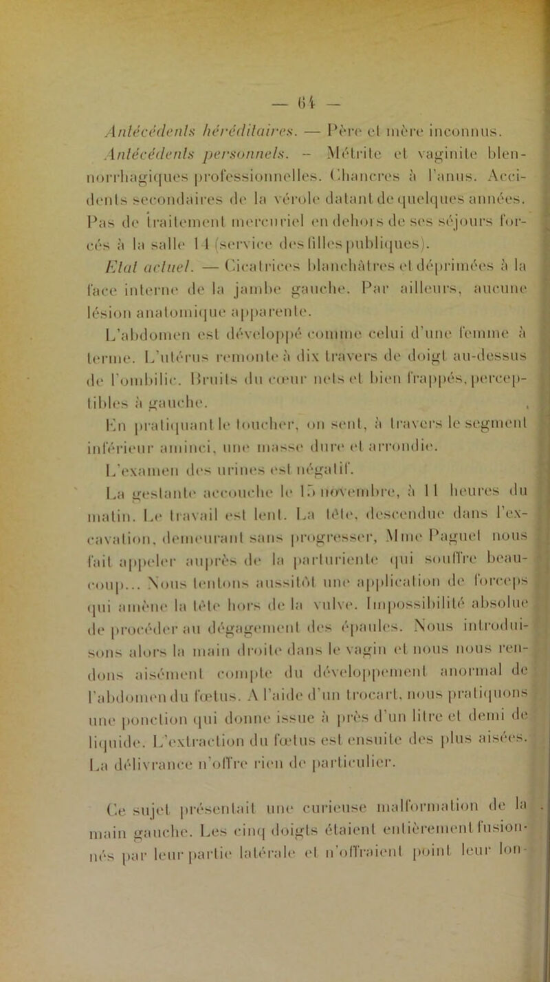 Antécédente héréditaires. — Père cl mère inconnus. Antécédents personnels. - Métrite et vaginile blen- norrhagiques professionnelles. (Chancres à l’anus. Acci- tlenls secondaires de la vérole datant de quelques années. Pas de traitement mercuriel en dehors de ses séjours for- cés à la salle 1 I (service des lilles publiques). létal actuel. —Cicatrices blanchâtres et déprimées à la face interne de la jambe gauche. Par ailleurs, aucune lésion anatomique apparente. L’abdomen est développé comme celui d’une femme à terme. L’utérus remonte à dix travers de doigt au-dessus de l’ombilic, fruits du cœur nets et bien frappés, percep- tibles à gauche. Lu pratiquant le loucher, on sent, à travers le segment inférieur aminci, une niasse dure et arrondit'. L’examen dos urines est négatif. La gestante accouche le là novembre, à 11 heures du matin. Le travail est lent. La télé, descendue dans l’ex- cavation. demeurant sans progresser, Mme Paguel nous fait appeler auprès de la parturiente qui souffre beau- coup... Nous tentons aussitôt une application de forceps 111]i amène la tète hors do la vulve. Impossibilité absolue de procéder au dégagement des épaules. Nous introdui- sons alors la main droite dans le vagin et nous nous ren- dons aisément compte du développement anormal de l'abdomen du fœtus. A l’aide d'un trocart, nous pratiquons une ponction qui donne issue a près d un litre et demi de liquide. L'extraction du fœtus est ensuite des plus aisées. La délivrance n’offre rien de particulier. Ce sujet présentait une curieuse malformation de la . main gauche. Les cinq doigts étaient entièrement fusion- nés par leur partie latérale ('I n'offraient point leur Ion-