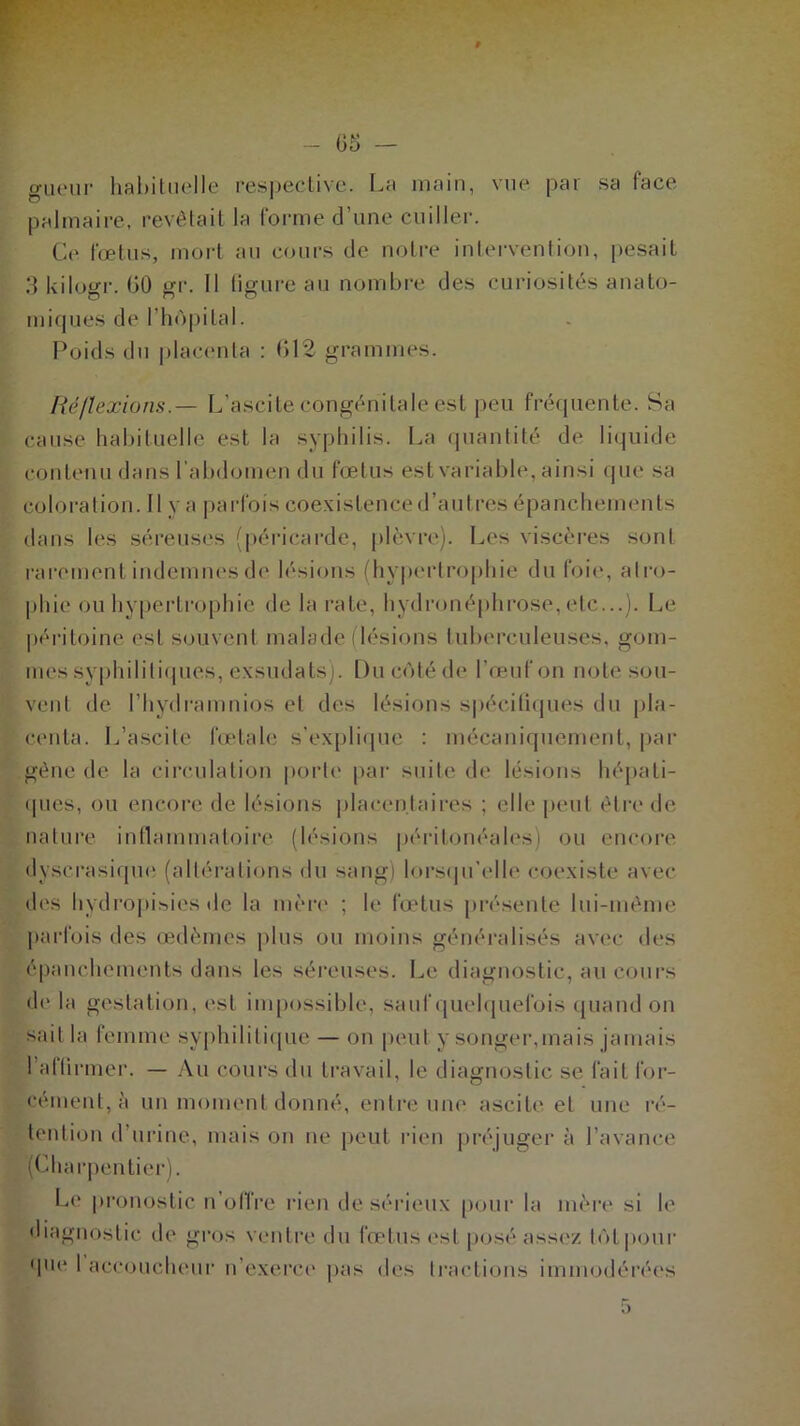 - 05 — gueur habituelle respective. La main, vue par sa face palmaire, revêtait la forme d’une cuiller. Ce fœtus, mort au cours de notre intervention, pesait 3 kilogr. 00 gr. Il figure au nombre des curiosités anato- miques de l'hôpital. Poids du placenta : 612 grammes. Réflexions.— L’ascite congénitale est peu fréquente. Sa cause habituelle est la syphilis. La quantité de liquide contenu dans l’abdomen du fœtus est variable, ainsi que sa coloration. 11 y a parfois coexistence d’autres épanchements dans les séreuses (péricarde, plèvre). Les viscères sont rarement indemnes de lésions (hypertrophie du foie, atro- phie ou hypertrophie de la rate, hydronéphrose,etc...). Le péritoine est souvent malade (lésions tuberculeuses, gom- mes syphilitiques, exsudats). Du côté de l’œuf on note sou- vent de l’hydramnios et des lésions spécifiques du pla- centa. L’ascite fœtale s’explique : mécaniquement, par gêne de la circulation porte par suite de lésions hépati- ques, ou encore de lésions placentaires ; elle peut être de nature inflammatoire (lésions péritonéales) ou encore dyserasique (altérations du sang) lorsqu’elle coexiste avec des hvdropisies de la mère ; le fœtus présente lui-même parfois des œdèmes plus ou moins généralisés avec des épanchements dans les séreuses. Le diagnostic, au cours de la gestation, est impossible, sauf quelquefois quand on sait la femme syphilitique — on peut y songer,mais jamais l’allirmer. — Au cours du travail, le diagnostic se fait for- cément, à un moment donné, entre une ascite et une ré- tention d’urine, mais on ne peut rien préjuger à l’avance (Charpentier). Le pronostic n’offre rien de sérieux pour la mère si le diagnostic de gros ventre du fœtus est posé assez tôt pour que 1 accoucheur n’exerce pas des tractions immodérées