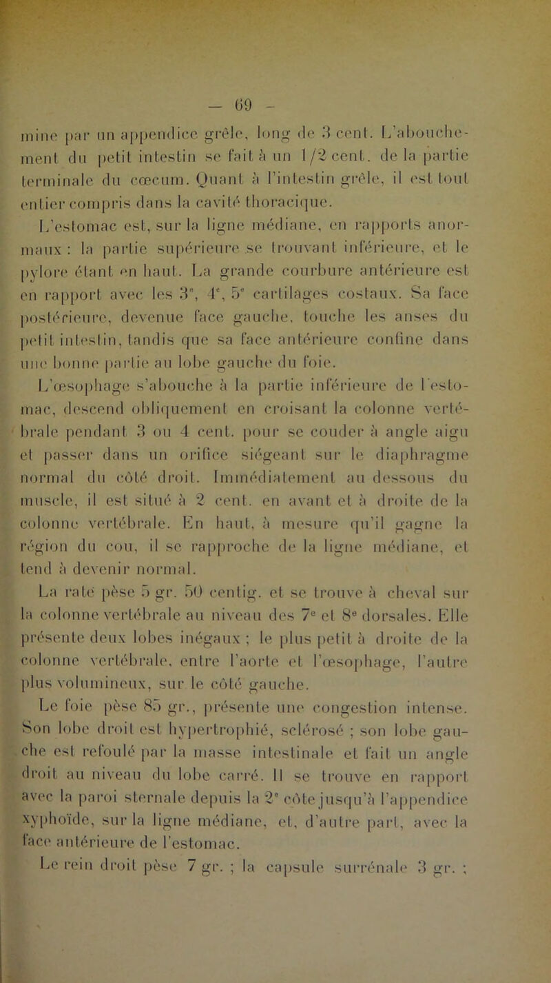 G9 naine par un appendice grêle, long de 3-cent. L’abouche- ment du petit intestin se fait à un 1/2 cent, delà partie terminale du cæcum. Quant à l’intestin grêle, il est tout entier compris dans la cavité thoracique. L’estomac est, sur la ligne médiane, en rapports anor- maux : la partie supérieure se trouvant inférieure, et le pylore étant en haut. La grande courbure antérieure est en rapport avec les 3°, 4% 5* cartilages costaux. Sa face postérieure, devenue face gauche, touche les anses du petit intestin, tandis que sa face antérieure confine dans une bonne partie au lobe gauche du foie. L’œsophage s’abouche à la partie inférieure de 1 esto- mac, descend obliquement en croisant la colonne verté- brale pendant 3 ou 4 cent, pour se couder à angle aigu et passer dans un orifice siégeant sur le diaphragme normal du côté droit. Immédiatement au dessous du muscle, il est situé à 2 cent, en avant et à droite de la Colonne vertébrale. En haut, à mesure qu’il gagne la région du cou, il se rapproche de la ligne médiane, et tend à devenir normal. La rate pèse 5 gr. 50 eentig. et se trouve à cheval sur la colonne vertébrale au niveau des 7e et 8e dorsales. Elle présente deux lobes inégaux; le plus petit à droite de la colonne vertébrale, entre l’aorte et l’œsophage, l’autre plus volumineux, sur le côté gauche. Le foie pèse 85 gr., présente une congestion intense. Son lobe droit est hypertrophié, sclérosé ; son lobe gau- che est refoulé par la masse intestinale et fait un angle droit au niveau «lu lobe carré, il se trouve en rapport avec la paroi sternale depuis la 2e côte jusqu’à l’appendice xyphoïde, sur la ligne médiane, et, d’autre pari, avec la face antérieure de l'estomac.
