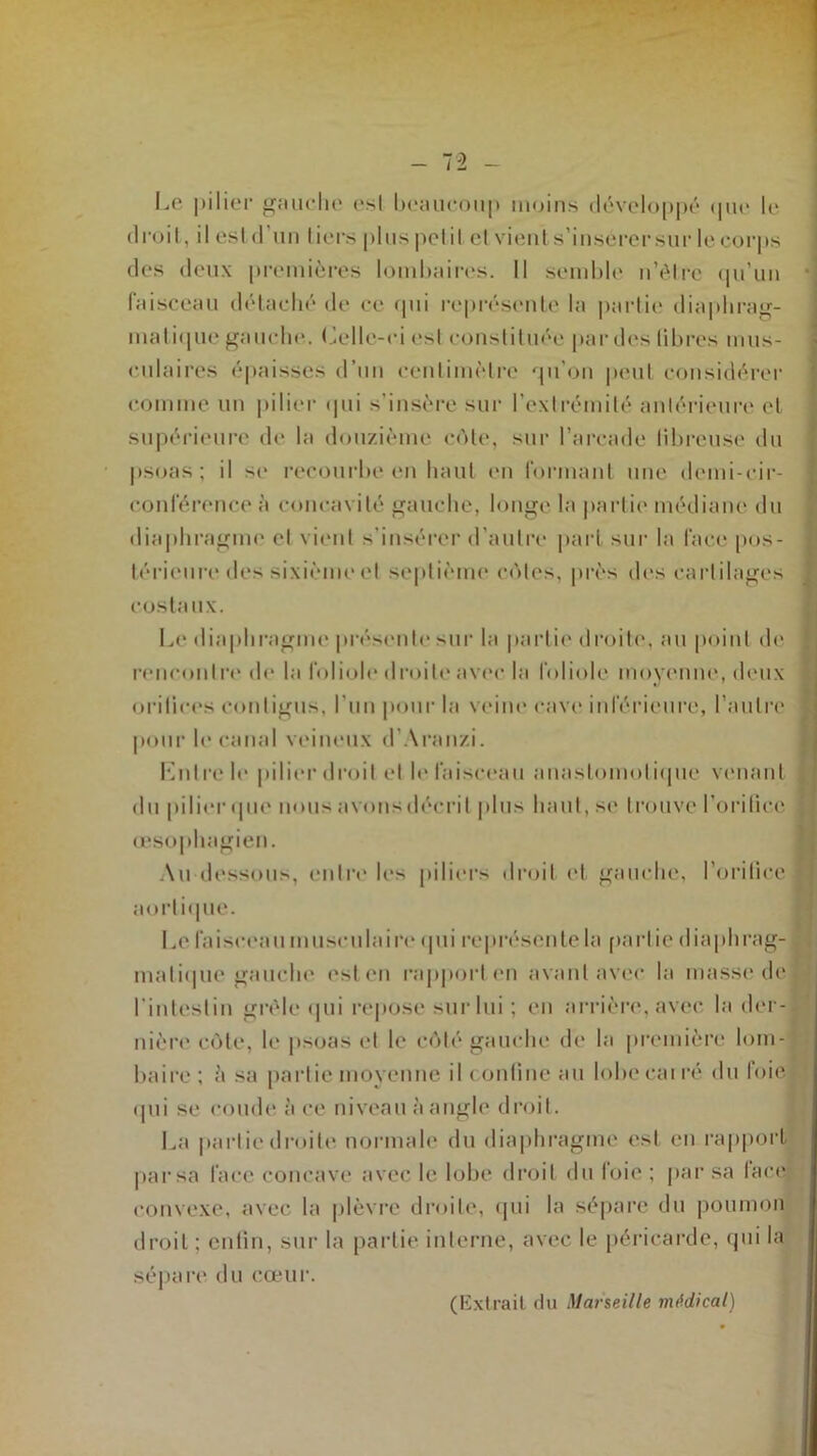 Le pilier gauche est beaucoup moins développé que le droit, il estd’un tiers plus petit et vient s’insércrsur le corps des deux premières lombaires. Il semble n’èlrc qu’un faisceau détaché de ce qui représente la partie diaphrag- matique gauche. Celle-ci est constituée par des libres mus- culaires épaisses d’un centimètre qu’on peut considérer comme un pilier qui s’insère sur l’extrémité antérieure et supérieure de la douzième cèle, sur l’arcade librcuse du psoas; il se recourbe en haut en formant une demi-cir- conférence à concavité gauche, longe la partie médiane du diaphragme et vient s’insérer d’autre part sur la face pos- térieure des sixième et septième côtes, près des cartilages costaux. Le diaphragme présente sur la partie droite, au point de rencontre de la foliole droite avec la foliole moyenne, deux orilices contigus, l’un pour la veine cave inférieure, l’autre pour le canal veineux d’Aranzi. Entre le pilier droit et le faisceau anastomotique venant du pilier que nous avons décrit plus haut, se trouve l’orifice j œsophagien. Au dessous, entre les piliers droit et gauche, l’orilice f aortique. Le faisceau musculaire qui représente la partie diaphrag- matique gauche est en rapport en avant avec la masse del l'intestin grêle qui repose sur lui ; en arrière, avec la der- nière côte, le psoas et le côté gauche (h* la première loin- ‘ boire; à sa partie moyenne il confine au lobeeairé du foie- qui se coude à ce niveau à angle droit. La partie droite normale du diaphragme est en rapport par sa face concave avec le lobe droit du loie ; par sa lace convexe, avec la plèvre droite, qui la sépare du poumon droit : enfin, sur la partie interne, avec le péricarde, qui la sépare du cœur. (Extrait du Marseille médical)