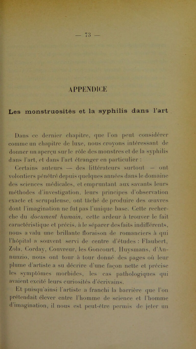 APPENDICE Les monstruosités et la syphilis dans l’art Dans ce dernier chapitre, que l'on peut considérer comme un chapitre de luxe, nous croyons intéressant de donner un aperçu sur le rôle des monstres et de la syphilis dans l’art, et dans l’art étranger en particulier: Certains auteurs — des littérateurs surtout — ont volontiers pénétré depuis quelques années dans le domaine des sciences médicales, et empruntant aux savants leurs méthodes d’investigation, leurs principes d’observation exacte et scrupuleuse, ont lâché de produire des œuvres dont l'imagination ne fut pas l'unique base. Cette recher- che du document humain, cette ardeur à trouver le tait caractéristique et précis, à le séparer desfaits indifférents, nous a valu une brillante floraison de romanciers à qui l’hôpital a souvent servi de centre d’études : Flaubert, Z<)la, Corday, Couvreur, les Concourt, Iluysmans, d’An- nunzio, nous ont tour à tour donné des pages où leur plume d’artiste a su décrire d’une façon nette et précise les symptômes morbides, les cas pathologiques qui avaient excité leurs curiosités d'écrivains. Et puisqu’ainsi 1 artiste a franchi la barrière que l’on prétendait élever entre l’homme de science et l’homme d imagination, il nous est peut-être permis de jeter un