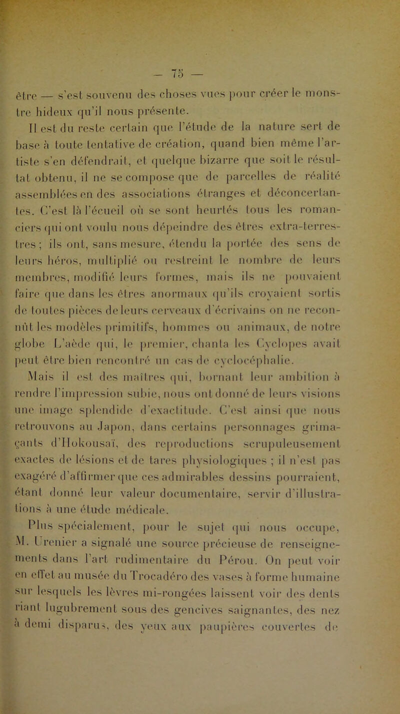 7o — être — s’est souvenu des choses vues pour créer le mons- tre hideux qu’il nous présente. Il est du reste certain que l’étude de la nature sert de base à toute tentative de création, quand bien même l’ar- tiste s’en défendrait, et quelque bizarre que soit le résul- tat obtenu, il ne se compose que de parcelles de réalité assemblées en des associations étranges et déconcertan- tes. C’est là l’écueil où se sont heurtés tous les roman- ciers qui ont voulu nous dépeindre des êtres extra-terres- tres; ils ont, sans mesure, étendu la portée des sens de leurs héros, multiplié ou restreint le nombre de leurs membres, modifié leurs formes, mais ils ne pouvaient faire que dans les êtres anormaux qu'ils croyaient sortis de toutes pièces de leurs cerveaux d’écrivains on ne recon- nût les modèles primitifs, hommes ou animaux, de notre globe L’aède qui, le premier, chanta les Cyclopes avait peut être bien rencontré un cas de ryelocéphalie. Mais il est des maîtres qui, bornant leur ambition à rendre l’impression subie, nous ont donné de leurs visions une image splendide d’exactitude. C’est ainsi que nous retrouvons au Japon, dans certains personnages grima- çants d’IIokousaï, des reproductions scrupuleusement exactes de lésions et de tares physiologiques ; il n’est pas exagéré d’affirmer que ces admirables dessins pourraient, étant donné leur valeur documentaire, servir d’illustra- tions à une étude médicale. Plus spécialement, pour le sujet qui nous occupe, M. I renier a signalé une source précieuse de renseigne- ments dans I art rudimentaire du Pérou. On peut voir en effet au musée du I rocadéro des vases à forme humaine sur lesquels les lèvres mi-rongées laissent voir des dents riant lugubrement sous des gencives saignantes, des nez a demi disparus, des yeux aux paupières couvertes de