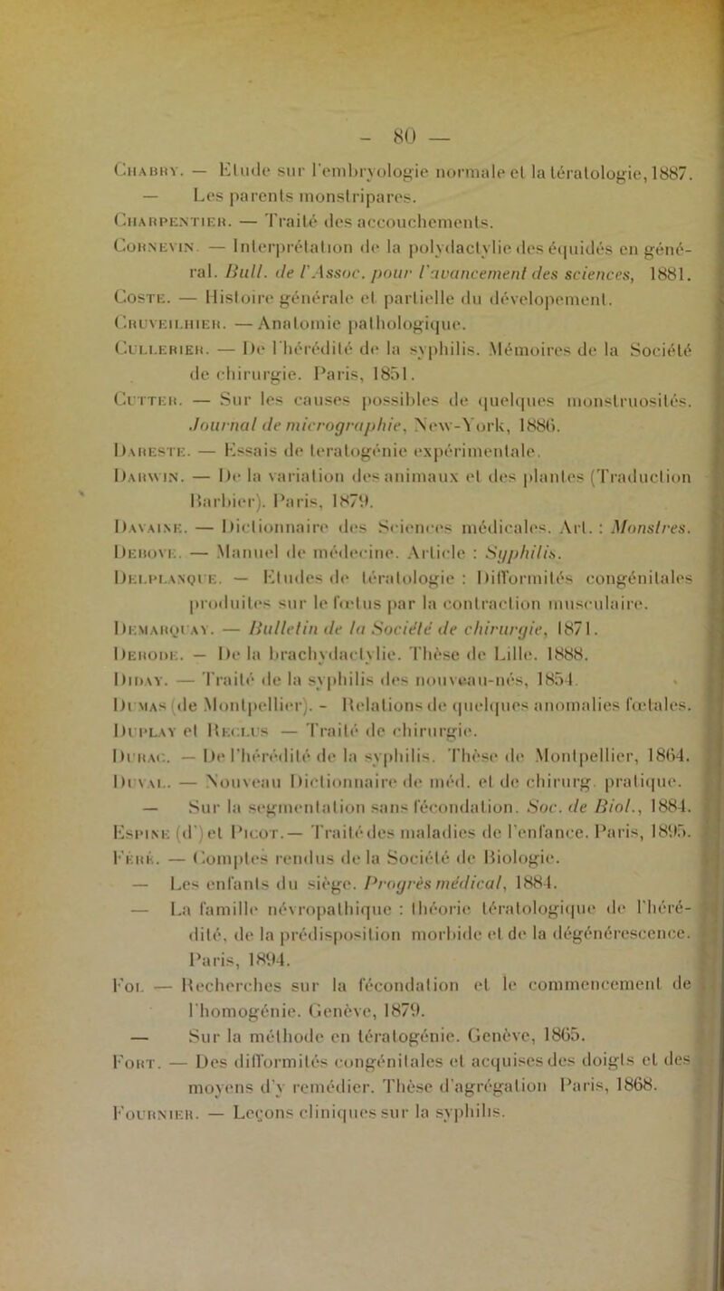 80 — Chabry. — Elude sur l’embryologie normale el la tératologie, 1887. — Les parents monstripares. Charpentier. — Traité des accouchements. Cornevin. — Interprétation de la polydactylie des équidés, en géné- ral. Bull. île l'Assoe. pour l'avancement des sciences, 1881. Coste. — Histoire générale et partielle du dévelopement. Cruyf.ii.hieh. —Anatomie pathologique. Cullerieh. — De Ehérédité de la syphilis. Mémoires de la Société de chirurgie. Paris, 1851. Cutter. — Sur les causes possibles de quelques monstruosités. Journal de micrographie, New-York, 188b. Dareste. — Essais de tératogénie expérimentale. Darwin. — De la variation des animaux et des plantes (Traduction Barbier). Paris, 1N79. Davaimî. — Dictionnaire des Sciences médicales. Art. : Monstres. Debove. — Manuel de médecine. Article : Syphilis. Dei.pi.anqur. — Etudes de tératologie: DilTormilés congénitales produites sur le fœtus par la contraction musculaire. Dkmarquay. — Bulletin de la Société1 de chirurgie, 1871. Dérobé. — De la brachydaclylie. Thèse de Lille. 1888. Diday. — Traité de la syphilis îles nouveau-nés, 1854. Dumas de Montpellier . - Délations de quelques anomalies (octales. Du play et Heclus — Traité de chirurgie. Duiiac. — De l'hérédité de la syphilis. Thèse de Montpellier, 1884. Di vau. — Nouveau Dictionnaire de méd. el de chirurg. pratique. — Sur la segmentation sans fécondation. Soc. de Biol., 1884. Espine (d et Picot.— Traité des maladies de l’enfance. Paris, 1895. Erré. — Comptes rendus delà Société de Biologie. — Les enfants du siège. Progrès médical, 1884. — La famille névropathique : théorie tératologique de l’héré- dité. de la prédisposition morbide et de la dégénérescence. Paris, 1894. Foi — Becherchcs sur la fécondation et le commencement de l'homogénie. Genève, 1879. — Sur la méthode en tératogénie. Genève, 1865. Fort. — Des difformités congénitales et acquises des doigts et des moyens d'y remédier. Thèse d’agrégation Paris, 1868. Fournier. — Leçons cliniques sur la syphilis.