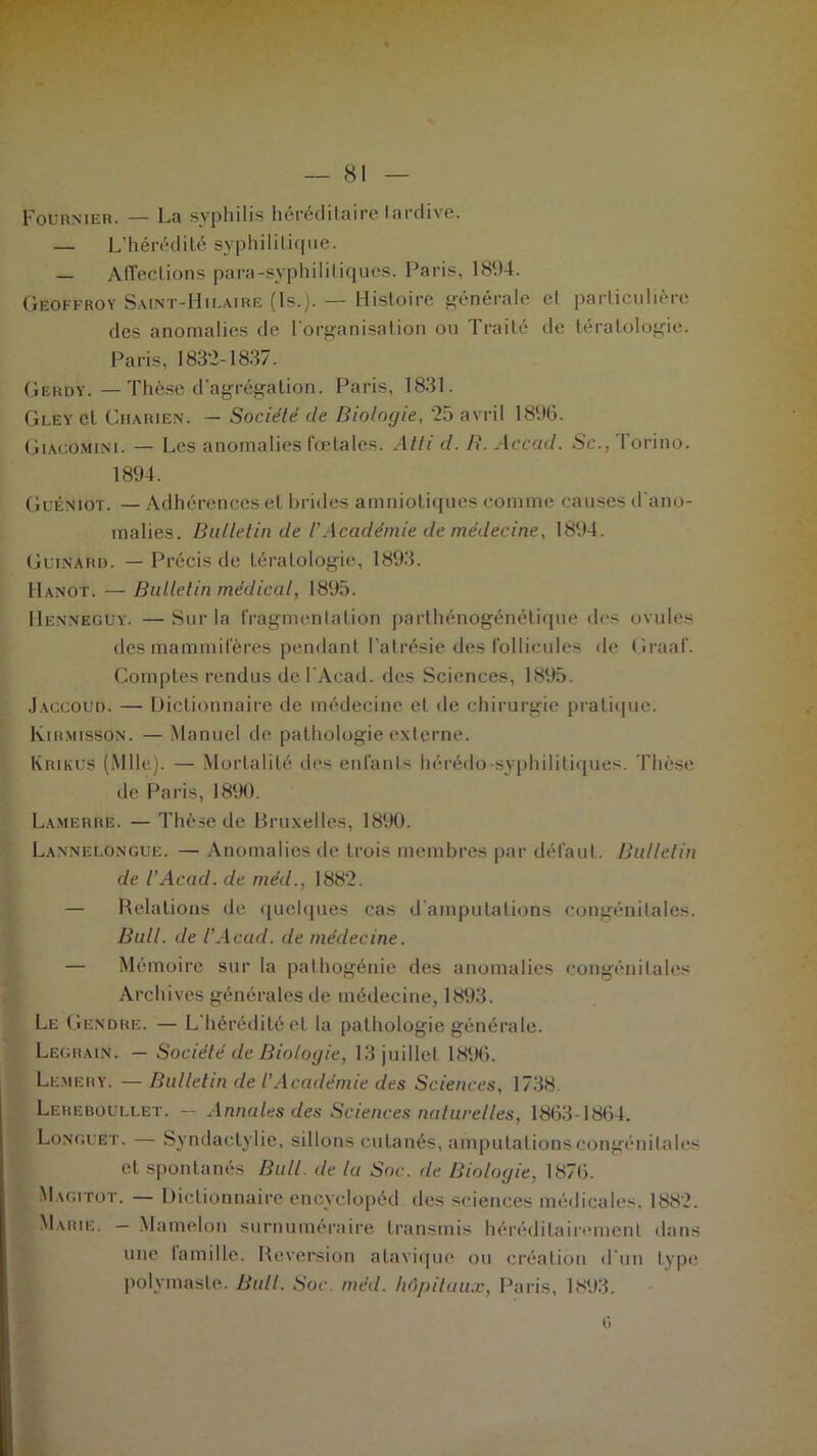 Fournier. — La syphilis héréditaire tardive. — L’hérédité syphilitique. — Affections para-syphilitiques. Paris, 1894. Geoffroy Saint-Hilaire (ls.). — Histoire générale el particulière des anomalies de l’organisation ou Traité de tératologie. Paris, 183*2-1837. Gerdy.—Thèse d'agrégation. Paris, 1831. Gley el Charien. — Société de Biologie, '25 avril 1896. Giacomini. — Les anomalies fœtales. Atti d. R. Accad. Sc., Torino. 1894. Guéniot. — Adhérences el brides amniotiques comme causes d'ano- malies. Bulletin de l’Académie de médecine, 1894. Guinard. — Précis de tératologie, 1893. Hanot. — Bulletin médical, 1895. Henneguy. —Sur la fragmentation parlhénogénétique des ovules des mammifères pendant l’atrésie des follicules de Graaf. Comptes rendus de F Acad, des Sciences, 1895. Jaccoud. — Dictionnaire de médecine et de chirurgie pratique. Kirmisson. — Manuel de pathologie externe. Krikus (Mlle). — Mortalité des enfants hérédo-syphilitiques. Thèse de Paris, 1890. Lamerre. — Thèse de Bruxelles, 1890. Lannelongue. —• Anomalies de trois membres par défaut. Bulletin de l’Acacl. de méd., 1882. — Relations de quelques cas d’amputations congénitales. Bull, de l’Acad. de médecine. — Mémoire sur la pathogénie des anomalies congénitales Archives générales de médecine, 1893. Le Gendre. — L’hérédité el la pathologie générale. Legrain. — Société de Biologie, 13 juillet 1896. Lemery. — Bulletin de l’Académie des Sciences, 1738. Lereboüllet. — Annales des Sciences naturelles, 1863-1864. Longuet. — Syndactylie, sillons cutanés, amputations congénitales el spontanés Bull, de la Soc. de Biologie, 1876. Magitot. — Dictionnaire encyclopéd des sciences médicales. 1882. Marie. — Mamelon surnuméraire transmis héréditairement dans une iamille. Réversion atavique ou création d'un type polvmasle. Bull. Soc. méd. hôpitaux, Paris, 1893.
