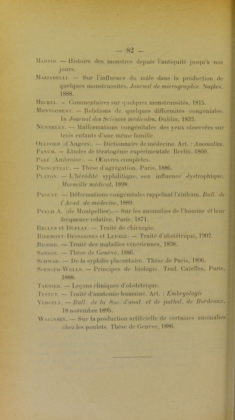Martin. — Histoire îles monstres depuis l'antiquité jusqu’à nos jours. Mazzarelli. — Sur liniluence du mâle dans la production de quelques monstruosités. Journal de micrographie. Naples, 1888. Meckel. - Commentaires sur quelques monstruosités, 1815. Montgomery. — Relations de quelques difformités congéniales. In Journal des Sciences médicales. Dublin, 1832. Ni nneley. — Malformations congénitales des yeux observées sur trois enfants d'une même famille. Oi.limer d'Angers . — Dictionnaire de médecine. Art. : Anomalies. Ram m. — Eludes de tératogénie expérimentale Berlin, 1860. Rare Ambroise . — Œuvres complètes. Rrini.etkae. — Thèse d'agrégation. Paris, 1886. Platon. — L’hérédité syphilitique, son influence dystrophique. Marseille médical, 1898. Pnot si — Déformations congénitales rappelant l aïnhnm. Bull, de iAcad, de médecine, 1889. Pt ecii A. (de Montpellier).— Sur les anomalies de l'homme et leur fréquence relative. Paris, 1871. Reçu s et Rlim.ay. — Traité de chirurgie. Riremont-Dessaignls et Lerace. — Traité d'obstétrique, 1902. Ricord. — Traité des maladies vénériennes, 1838. Sanuoz. — Thèse de Genève, 1886. Schwar. — De la syphilis placentaire. Thèse de Paris, 1896. Srencer-W eles. — Principes de biologie. Trad. Gazelles, Paris, 1888. 1 armer. — Leçons cliniques d'obstétrique. Testct. — Traité d'anatomie humaine. Art. : Embryologie Yergei.y.—Bull, de la Soc. d'anat. et de palhol. de Bordeaux,■ 18 novembre 1895. \\ vrinskv. — Sur la production artificielle de certaines anomalies ^ chez les poulets. Thèse de Genève, 1886.