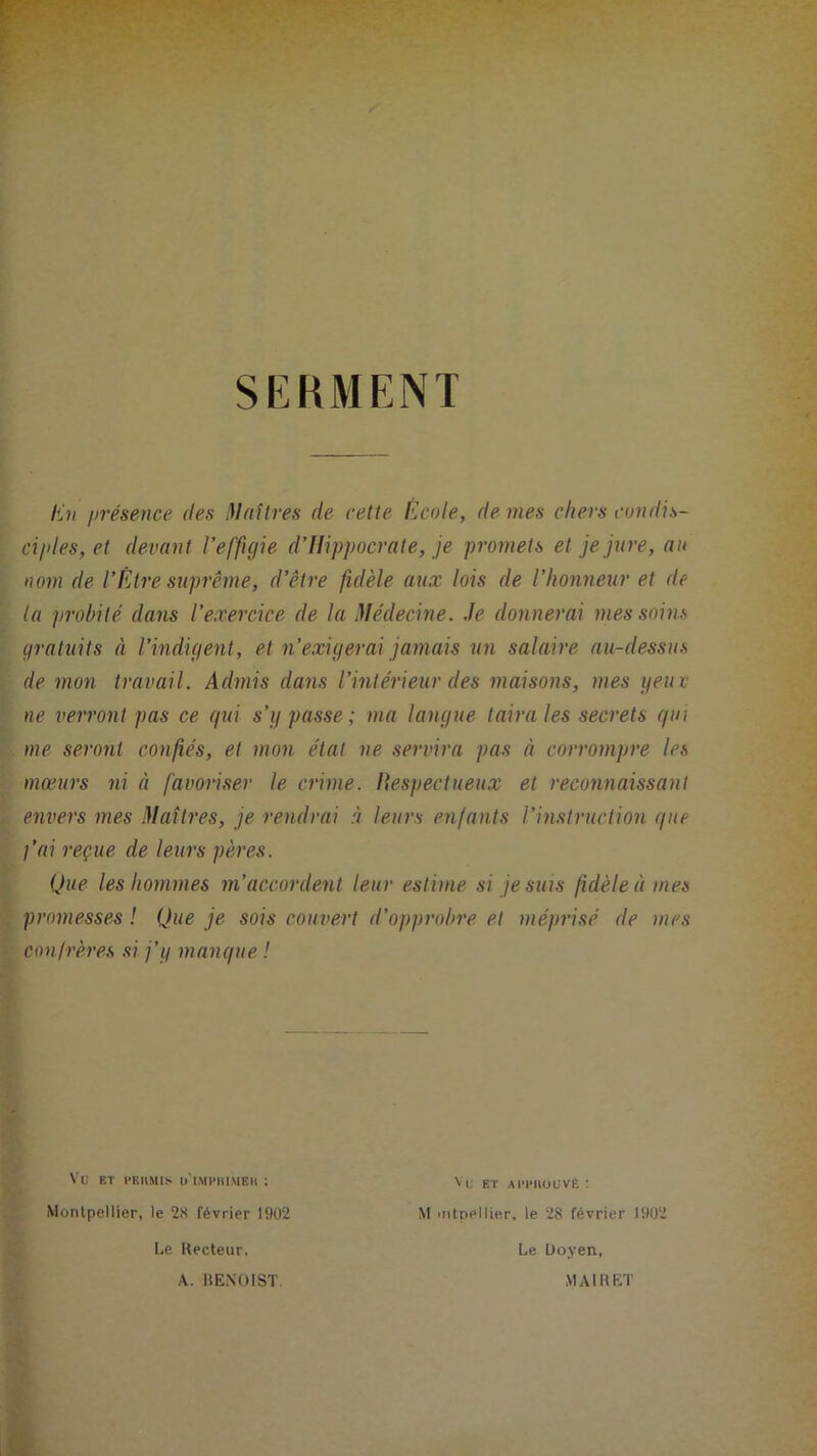 SERMENT Un présence des Maîtres de cette École, de mes cliers condis- ciples, et devant l’effigie d’Hippocrate, je promets et je jure, au nom de l’Être suprême, d’être fidèle aux lois de l’honneur et de la probité dans l’exercice de la Médecine. Je donnerai mes soins gratuits à l’indigent, et n’exigerai jamais un salaire au-dessus de mon travail. Admis dans l’intérieur des maisons, mes yeux ne verront pas ce qui s’y passe; ma langue taira les secrets qui me seront confiés, et mon état ne servira pas à corrompre les mœurs ni à favoriser le crime. Respectueux et reconnaissant envers mes Maîtres, je rendrai à leurs enfants l’instruction que j’ai reçue de leurs pères. Que les hommes m’accordent leur estime si je suis fidèle à mes promesses ! Que je sois couvert d’opprobre et méprisé de mes confrères si j’y mangue ! Vu ET t’EKMIS ü'iMPHlMEH ! Montpellier, le 28 février 1902 Le Recteur, Vu et APruouvÉ : M mtpellier, le 28 février 1902 Le Doyen, MAI R ET A. BENOIST.