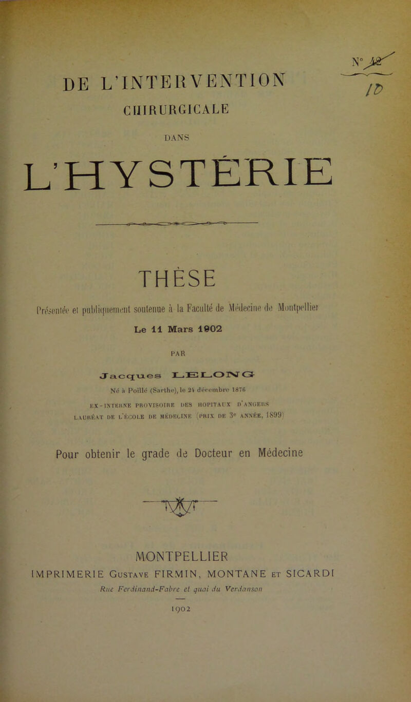 jtür IP DE L’INTERVENTION CHIRURGICALE DANS L’HYSTÉRIE THÈSE frésRiiléc el puliliqiiiîinciit soiilenue à la Faculté de Médecine de Moiilpelliei Le 11 Mars 1902 PAR Jacques I_iE3 JC—iOlNJ <3- Né à Poillc (Sarlhe), 1« 2'i dpi'cmbrr 1876 KX-INTEIINE PROVISOIRE DES HOPITAUX d’aNUEUS LAURÉAT DE l'ÉCOI.B DE J1ÉDKLINE (PRIX DE 3' ANNÉE, 1899) Pour obtenir le grade de Docteur en Médecine MONTPELLIER IMPRIMERIE Gustave FIRMIN, MONTANE et SICARDI Rue Ferdinand-Fabre et quai du Vcrdanson 1902