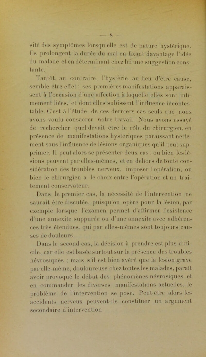 — 8 — silé dos symplômc's lors(|u’('llp est do luiluro hysloriiiiio. Ils prolonfrenl la diink* du mal on lixanl davanla^e l’idôe du malade cl en délenninani chez lui imo suggestion cons- tante. Tantôt, an contraire, l’Iiysterie, au lieii d’tMrc cause, somMe éti‘c elTel : ses premières manifestations apparais- sent à l’occasion d’une alTection à hupielle elles sont inti- mement liées, ('1 dont elles suhissenl l’inlluence incontes tal)le. C’est à l'étude de ces derniers cas seuls (pie nous avons voulu consaei-er 'lotia* travail. Nous avons essavé de rechercher tpiel (h'vait être le rôle du chinirgien, en jirésence de manifestations hystériipies |)araissant nette- ment sous rinfluence de lésions organiipies (pi’il peut su|)- jtrimer. 11 peut alors se présente'!' deux cas ; ou bien les lé sions |(euvent par elles-mêmes, et en dehors de toute con- sidéi’alion des ti'ouhles nei'veux, imposer l’o|»éralion, ou bien le chirurgien a le choix enti'e l’opération et un li'ai- lement conservateur. Dans le premiei' cas, la nécessité de l’intei'venlion ne saurait être'discutée, puis(pi'on opère poui' la lésion, |iar exemple lorscpie l’examen permet iraflirmer l’existence d’une annexite su|»pui'ée ou d’um' annexiteavec adhéi'en- ces très étendues, (|ui |)ar elles-mêmes sont toujours cau- ses de douleurs. Dans le second cas, la décision à |ii'cndre est plus difti- cile, car ('lie est basée sui'toiit sur la présence des troubles névrosiipies ; mais s’il est bien avéré (pie la lésion gi'ave [>ar elle-même, douloureuse chez toutes les malades, pai'ait avoii' provo(|ué le début des phénomèm's névrosi(pies et en commande!' les divei'ses manifestalnms actuelles, le problème de l’intervention se pose. Peut-être alors les accidents nerveux peuvent-ils constituer un ai'gument secondaire d’intervention.
