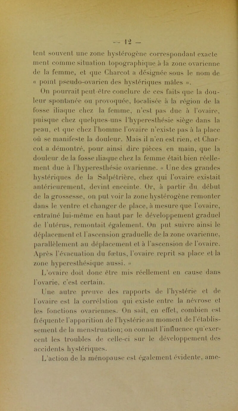 1^2 - lent souveiil uiu' zone hyslércj^èiie corrospoiulanl exacte meut coiiiiiie situation topogi‘a|)hi([ue à la zone ovarienne (le la femme, et (pie CliaiTol a tl(‘si^née sous le nom de (( point pseudo-ovarien des liyst(^ri(pies mâles ». On pourrait pent-î^tre conclure de ces faits (pie la dou- l(‘ui- sponlaiKM' ou |»rovo(pu‘e, localisi'e à la r(‘}4ion d(' la fosse iliaipie chez la femme, n’est pas due à l’ovaire, puis(pi(‘ chez (pud(pies-uns l’hyperesthésie sièg(* dans la |)eau, et (pie chez l’homme l’ovaire n’existe pas à la place où se manifeste la douleur. .Mais il n’en est rien, el Cdiar- cot a (hunontiV*, pour ainsi dire pièces en main, (pie la douleur de la fosse iliaipiechez la femme était bien réelle- ment due à l’hy|)eresthésie ovarienne. (( l ne des grandes hystéi'iipies de la Sal|)étrière, chez (pii l’ovaire existait antéri(Mirement, devint enceinte. Or, à partir dn déhut de la grossesse, on put voir la zone hystérogène remonter dans le ventre et changer d(* place, à mesure (|ue l’ovaire, entraîné Ini-méme en haut par le développement graduel d(‘ rul('‘rus, remontait également. On jmt suivre ainsi le déplacement el rascension gixiduelle de la zone ovarienne, parallèlement an déplacement et à l’ascension de l’ovaire. ■\près l’évacuation du fodus, l’ovaire re|)i’it sa place (d la zoiM’ hyperesthési(jue aussi. » L’ovaire doit doue être mis réellement (Ui cause dans l’ovarie, c’est certain. l ne antre pnmve des rapports de l’hystérie et (h* l’ovaire est la corrél‘iti(jn (pii existe entrer la névrose et les fonctions ovariennes. On sait, en elîet, comhien est fl é(juente l’apiiarition de l’hystérie au moment de l’établis- sement de la meiislrnation; on connaît l’inlluence (pi’exer- cent les tronbles de celle-ci sur le dévelo|>pemenl des accidents hystéri(|ues. L’action de la méno|)ause est également évidente, ame-