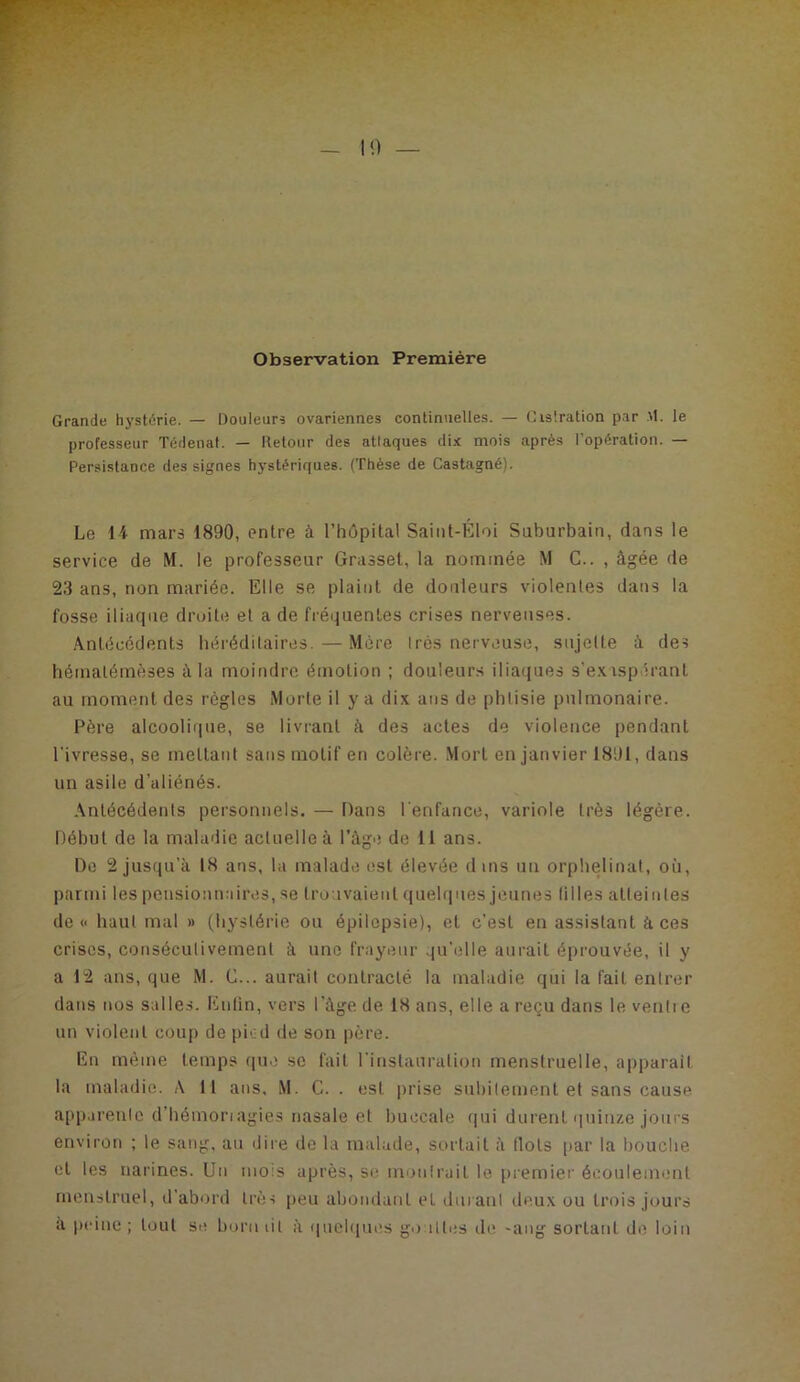 Observation Première Grande hj'stérie. — Douleurs ovariennes continuelles. — Gis'.ration par M. le professeur Tédenat. — Retour des atlaques dix mois après l’opération. — Persistance des signes hystériques. (Thèse de Castagné). Le 14 mars 1890, entre à l’hôpital Saiiit-Éloi Saburbaiti, dans le service de M. le professeur Grasset, la nommée M G.. , âgée de 23 ans, non mariée. Elle se plaint de douleurs violentes dans la fosse iliaque droite et a de fréiiuentes crises nerveuses. .ântécédents bérédilaires. — Mère très nerveuse, sujette à des bématémèses à la moindre émotion ; douleurs ilia(|ues s’exaspérant au moment des règles Morte il y a dix ans de phtisie pulmonaire. Père alcoolique, se livrant â des actes de violence pendant l’ivresse, se mettant sans motif en colère. .Mort en janvier 1891, dans un asile d’aliénés. .ântécédenls personnels. — Dans l'enfance, variole très légère. Début de la maladie actuelle à l’àgiî de 11 ans. De 2 jusqu’à 18 ans, la malade est élevée dins un orphelinat, où, parmi les pensionnaires, se trouvaient quelques jeunes (illes atteintes de « haut mal » (hystérie ou épilepsie), et c’est en assistant à ces crises, consécutivement à une frayeur ..ju’elle aurait éprouvée, il y a 12 ans, que M. G... aurait contracté la maladie qui la fait entrer dans nos salles. Enfin, vers l’àge de 18 ans, elle a reçu dans le venlie un violent coup de piéd de son père. En même temps (pio se fait l’instauralion menstruelle, apparait la maladie. A 11 ans, M. G. . est prise subitement et sans cause appareille d’bémonagies nasale et buccale qui durent quinze joui's environ ; le sang, au dire de la malade, sortait à (lots par la bouche et les narines. Un mois après, se montrait le premier écoulement menstruel, d’abord très (leu abondant et durant deux ou trois jours a peine ; tout se boni ùl à quelques go iltcs de -ang sortant do loin