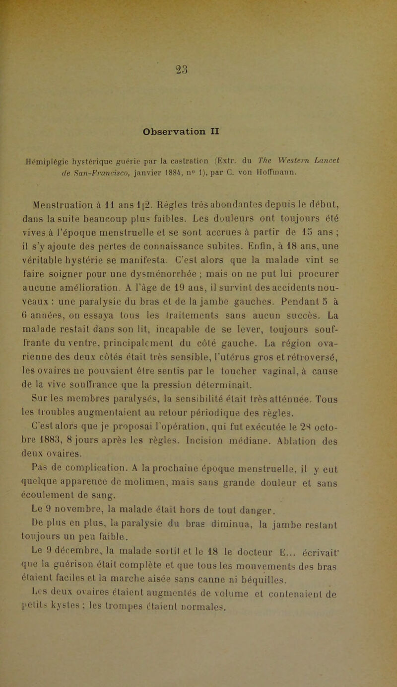 Hémiplégie hystérique guérie par la castration (Extr. du The Westeiti Lancet de San-Francisco, janvier 1884, n« 1), par C. von llolTmann. Menstruation à 11 ansl[2. Régies très abondantes depuis le début, dans la suite beaucoup plus faibles. Les douleurs ont toujours été vives à l’époque menstruelle et se sont accrues à partir de 15 ans ; il s’y ajoute des pertes de connaissance subites. Knfin, à 18 ans, une véritable hystérie se manifesta. C’est alors que la malade vint se faire soigner pour une dysménorrhée ; mais on ne put lui procurer aucune amélioration. A l’àge de 19 ans, il survint des accidents nou- veaux : une paralysie du bras et de la jambe gauches. Pendant 5 à 0 années, on essaya tous les Iraiternents sans aucun succès. La malade restait dans son lit, incapable de se lever, toujours souf- frante du ventre, principalement du côté gauche. La région ova- rienne des deux côtés était très sensible, l’utérus gros et rétroversé, les ovaires ne pouvaient être sentis par le toucher vaginal, à cause de la vive souffrance que la pression déterminait. Sur les membres paralysés, la sensibilité était très atténuée. Tous les troubles augmentaient au retour périodique des règles. C’est alors que je proposai l’opération, qui fut exécutée le 2S octo- bre 1885, 8 jours après les règles. Incision médiane. Ablation des deux ovaires. Pas de complication. A la prochaine époque menstruelle, il y eut quelque apparence de rnolimen, mais sans grande douleur et sans écoulement de sang. Le 9 novembre, la malade était hors de tout danger. De plus en plus, la paralysie du bras diminua, la jambe restant toujours un peu faible. Le 9 décembre, la malade sorti! et le 18 le docteur E... écrivait' que la guérison était complète et que tous les mouvements des bras étaient faciles cl la marche aisée sans canne ni béquilles. L(’S deux ovaires étaient augmentés de volume cl contenaient de petits kystes ; les trompes étaient normales.