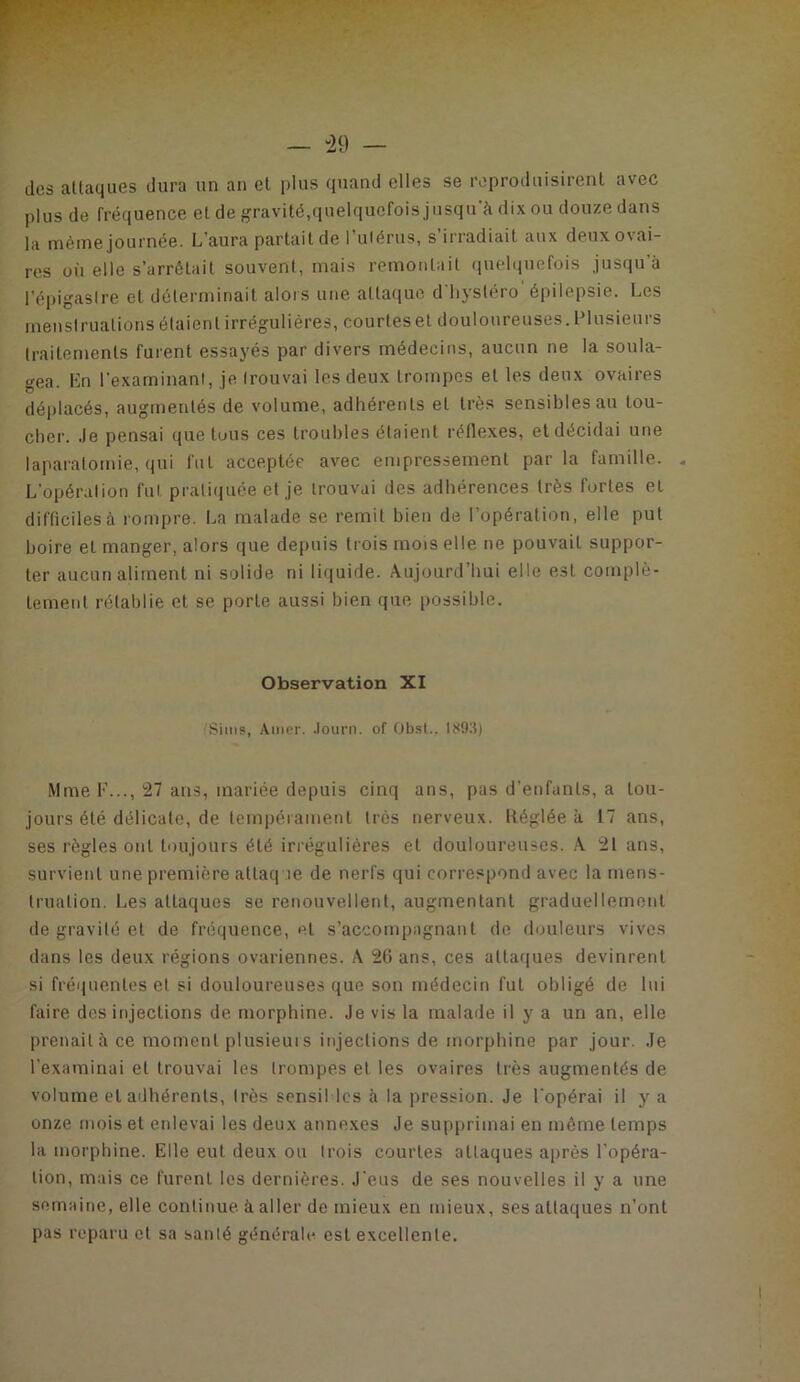 — -29 — des aüaques dura un an et plus quand elles se reproduisirent avec plus de fréquence et de gravité,quelquefois jusqu'à dix ou douze dans la même journée. L’aura partait de l’uiérus, s’irradiait aux deux ovai- res où elle s’arrêtait souvent, mais remontait (jnelquefois justiu’à l’éi)igastre et déterminait alors une attaque d'hystéro' épilepsie. Les menstruations étaient irrégulières, courtesel douloureuses. Plusieurs traitements furent essayés par divers médecins, aucun ne la soula- gea. En l’examinant, je. trouvai les deux trompes et les deux ovaires déplacés, augmentés de volume, adhérents et très sensibles au tou- cher. .le pensai que tous ces troubles étaient rédexes, et décidai une laparatomie, (jui fut acceptée avec empressement par la famille. « L'opération fut prali(|uée et je trouvai des adhérences très fortes et difficiles à rompre. La malade se remit bien de l’opération, elle put boire et manger, alors que depuis trois mois elle ne pouvait suppor- ter aucun aliment ni solide ni liquide. Aujourd’hui elle est complè- tement rétablie et se porte aussi bien que iiossible. Observation XI Siiiis, Amrr. .lourn. of Ob.st.. ISDlt) Mme F..., 27 ans, mariée depuis cinq ans, pas d’enfants, a tou- jours été délicate, de tempéiament très nerveux. Itéglée à 17 ans, ses règles ont toujours été irrégulières et douloureuses. A 21 ans, survient une première attaque de nerfs qui correspond avec la mens- truation. Les attaques se renouvellent, augmentant graduellement de gravité et de fréquence, et s’accompagnant de flouleurs vives dans les deux régions ovariennes. A 20 ans, ces attaques devinrent si fréquentes et si douloureuses que son médecin fut obligé de lui faire des injections de morphine. Je vis la malade il y a un an, elle prenailàce moment plusieuis injections de morphine par jour. Je l’examinai et trouvai les trompes et les ovaires très augmentés de volume et adhérents, très scnsil les à la pression. Je l'opérai il y a onze mois et enlevai les deux annexes Je supprimai en môme temps la morphine. Elle eut deux ou trois courtes attaques après l’opéra- tion, mais ce furent les dernières. J'eus de ses nouvelles il y a une semaine, elle continue à aller de mieux en mieux, ses attaques n’ont pas reparu et sa sauté générale est excellente.