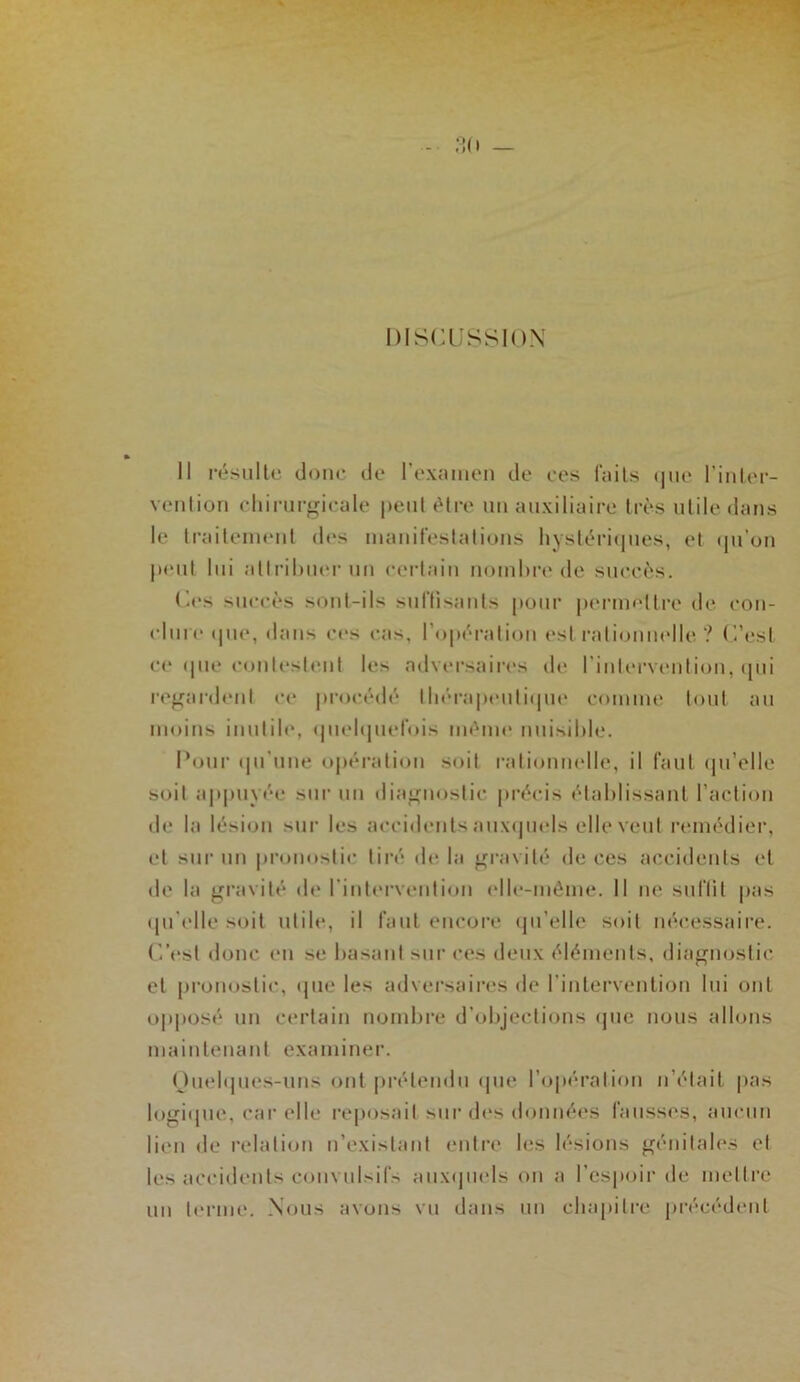«i (I — DISCUSSION Il résulte doue de rexîuiieii do oos faits (]ue l’iiiter- veiition cliirurgioale |)eut être un auxiliaire très utile dans le traiteuHMit des luauifeslalious hysléri(|ues, et (ju’ou j»eul lui allriluieruu eerlaiu nombre de sueeès. Ces sueeès soul-ils suftisants pour |»erm<'ltre de eou- elure (|ue, dans ees eas, l’opération est rali(juuelle ? C’esI ee (|ue eonlesleut les adversaires de riuU'rvcmIiou, (pii ref^ardeul ee proeédé lliéra|>euli(pu‘ eomme tout au moins iiiulib', (piebpielois méuu‘ nuisible. Pour (prune opération soit raliouuelle, il faut (pi’elle soit appuyée sur un diaf^uoslie préeis établissant l’aeliou de la lésion sur les aeeideiits aux(piels elle veut remédier, et sui‘ un |»rouostie tiré de la gravité de ces accidents et de la gravité de riutt'rveiitioii elle-même. Il ne suflit pas (pi'elle soit utile, il faut eucoi’e (pi’elle soit nécessaire. C.’est donc eu se basant sur ces deux éléments, diagnostic et pronostic, (pie les advei'saires de riuterveiitiou lui ont op|iosé nu certain nombre d’objections (jue nous allons maintenant examiner. Ouebpies-uns ont |»rétendu (pie ro|)éralion n’était pas logi(pie, car elle reposait sur des données fausses, aucun lien de relation n’existant entre les lésions génitales et les accidents convul>ifs aux(jiiels on a l’espoir de mettre un terme. Nous avons vu dans un chapitre précédent