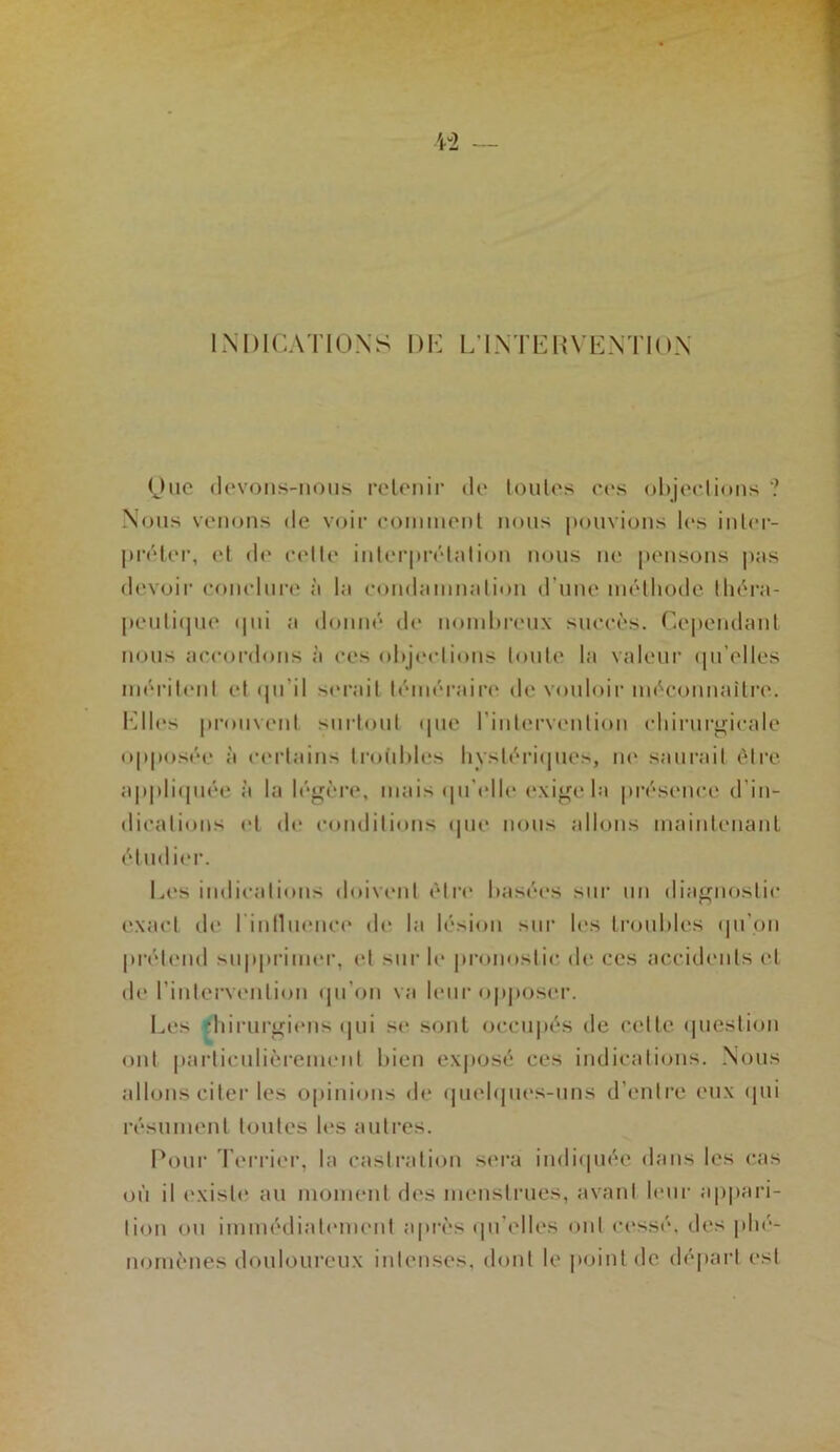 liNDlCATIOXS DI-: L’LNTE1{\ EXTIOX Otic (levoiis-iious reloiiir de loules ces objections ? Xoiis venons de voir coininenl nous pouvions les inler- préler, et de cette interprétation nous lie pensons pas devoir concluia^ à la condamnation d’une inélliode théra- peiiliipie ipii a donné de nombreux succès. Ceiiendaul nous accordons à ces oltjections toute la valeur (pi’elles inériteut et ipi’il serait téiuéi’airc' de vouloii' inéconuaitre. I'lles prouvent surtout ipie riutervention chirurgicale opposée à certains troiibles hystéri(|ues, lu' saurait être aj)|tli(juée à la lé^èi-e, mais (pi'idle (‘xioo la présence d’in- dications (‘t d<‘ (‘onditions ipie nous allons luaiiilenauL étudier. Les indications doivent être basées sur un diagnostic exact de rinlluenci* de la lésion sur les troubles (prou prétend suppriimu', et sur le pronostic de ces accidents et de l’intervention (pi’on va leur opjioser. Les diiruroieus (|ui se sont occupés de cette ipiestion ont particulièreuumt bien exjiosé ces indications. Xous allons citer les opinions de (pieb|ues-uns d’entre eux cpii résument toutes les autres. Pour d’errier, la castixition sera iiidicpiée dans les cas où il existe au moment des menstrues, avant leur appari- tion <»u immédiatimieut a|>rès (pi’elles ont cessé, des plu''- nornènes douloureux intenses, dont le point de départ est