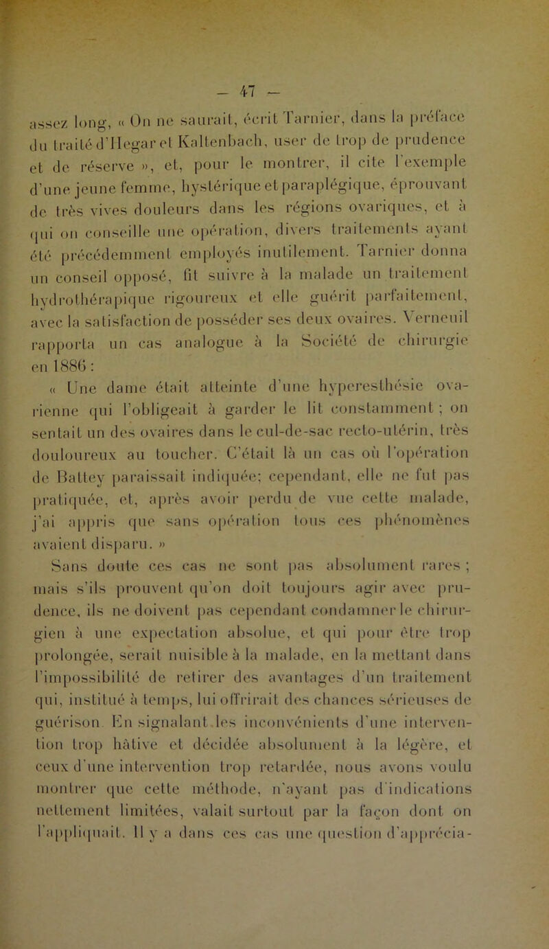 47 assez long, « On ne saiirail, éci-it Tarnier, dans la prcdace du Irailéd’Ilegarel Kallenhach. user de Irop de prudence et de réserve », et, pour le montrer, il cite l’exemple d’une jeune femme, hystérique et paraplégique, éprouvant de très vives douleurs dans les régions ovariques, et a (pii on cajiiseille une opération, divers traitements ayant été précédemment employés inutilement. 1 arni('r donna un conseil opposé, fit suivre à la malade un traitement hydrothérapique rigoureux et elle guérit parfaitement, avec la satisfaction de posséder ses deux ovaires. Verneuil rapporta un cas analogue à la Société de chirurgie eu 188G : « Une dame était atteinte d’une hyperesthésie ova- rienne (jui l’obligeait à garder le lit constamment ; on sentait un des ovaires dans le cul-de-sac recto-utérin, très douloureux au toucher. C’était là un cas où l’opération de Hattey pai'aissait indiiiuée; ce|)endant, elle ne fut pas jiraticpiée, et, après avoir perdu de vue celte malade, j’ai appris que sans opéralion Ions ces iihénomènes avaient disjiaru. » Sans doute ces cas ne sont |)as absolument rares ; mais s’ils prouvent ipi’on doit toujours agir avec pru- dence, ils ne doivent pas cejiendanl condamner le chirur- gien à une expectation absolue, et qui pour èti'e trop prolongée, serait nuisible à la malade, en la mettant dans l’impossibilité de retirer des avantages d’un traitement qui, institué à tenq^s, lui offrirait des chances sérieuses de guérison En signalant.les inconvénients d’une interven- tion trop hâtive et décidée absolument à la légère, et ceux d’une intei’venlion trop retardée, nous avons voulu monlrei' que cette méthode, n'ayant pas d indications nettement limitées, valait surtout par la fat;on dont on